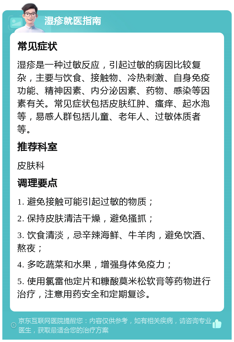 湿疹就医指南 常见症状 湿疹是一种过敏反应，引起过敏的病因比较复杂，主要与饮食、接触物、冷热刺激、自身免疫功能、精神因素、内分泌因素、药物、感染等因素有关。常见症状包括皮肤红肿、瘙痒、起水泡等，易感人群包括儿童、老年人、过敏体质者等。 推荐科室 皮肤科 调理要点 1. 避免接触可能引起过敏的物质； 2. 保持皮肤清洁干燥，避免搔抓； 3. 饮食清淡，忌辛辣海鲜、牛羊肉，避免饮酒、熬夜； 4. 多吃蔬菜和水果，增强身体免疫力； 5. 使用氯雷他定片和糠酸莫米松软膏等药物进行治疗，注意用药安全和定期复诊。