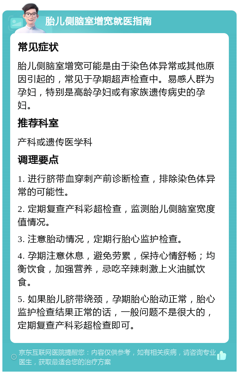 胎儿侧脑室增宽就医指南 常见症状 胎儿侧脑室增宽可能是由于染色体异常或其他原因引起的，常见于孕期超声检查中。易感人群为孕妇，特别是高龄孕妇或有家族遗传病史的孕妇。 推荐科室 产科或遗传医学科 调理要点 1. 进行脐带血穿刺产前诊断检查，排除染色体异常的可能性。 2. 定期复查产科彩超检查，监测胎儿侧脑室宽度值情况。 3. 注意胎动情况，定期行胎心监护检查。 4. 孕期注意休息，避免劳累，保持心情舒畅；均衡饮食，加强营养，忌吃辛辣刺激上火油腻饮食。 5. 如果胎儿脐带绕颈，孕期胎心胎动正常，胎心监护检查结果正常的话，一般问题不是很大的，定期复查产科彩超检查即可。