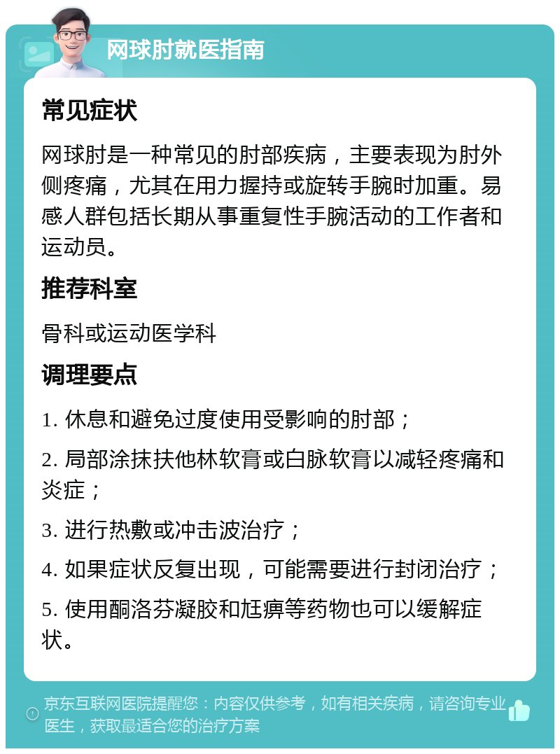 网球肘就医指南 常见症状 网球肘是一种常见的肘部疾病，主要表现为肘外侧疼痛，尤其在用力握持或旋转手腕时加重。易感人群包括长期从事重复性手腕活动的工作者和运动员。 推荐科室 骨科或运动医学科 调理要点 1. 休息和避免过度使用受影响的肘部； 2. 局部涂抹扶他林软膏或白脉软膏以减轻疼痛和炎症； 3. 进行热敷或冲击波治疗； 4. 如果症状反复出现，可能需要进行封闭治疗； 5. 使用酮洛芬凝胶和尪痹等药物也可以缓解症状。