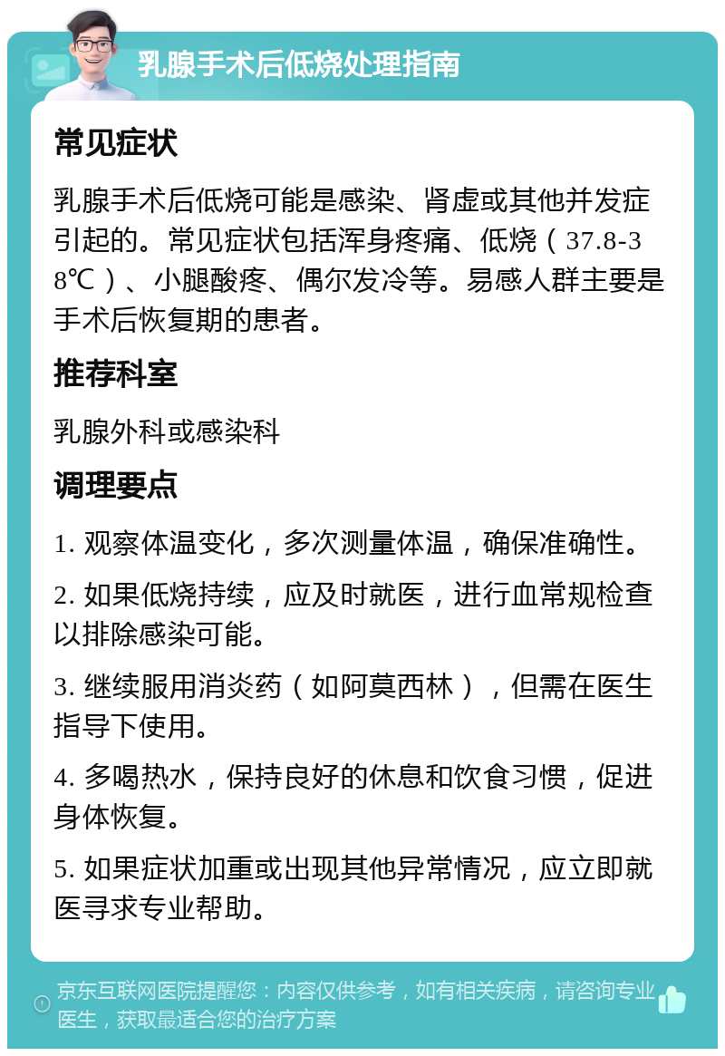 乳腺手术后低烧处理指南 常见症状 乳腺手术后低烧可能是感染、肾虚或其他并发症引起的。常见症状包括浑身疼痛、低烧（37.8-38℃）、小腿酸疼、偶尔发冷等。易感人群主要是手术后恢复期的患者。 推荐科室 乳腺外科或感染科 调理要点 1. 观察体温变化，多次测量体温，确保准确性。 2. 如果低烧持续，应及时就医，进行血常规检查以排除感染可能。 3. 继续服用消炎药（如阿莫西林），但需在医生指导下使用。 4. 多喝热水，保持良好的休息和饮食习惯，促进身体恢复。 5. 如果症状加重或出现其他异常情况，应立即就医寻求专业帮助。