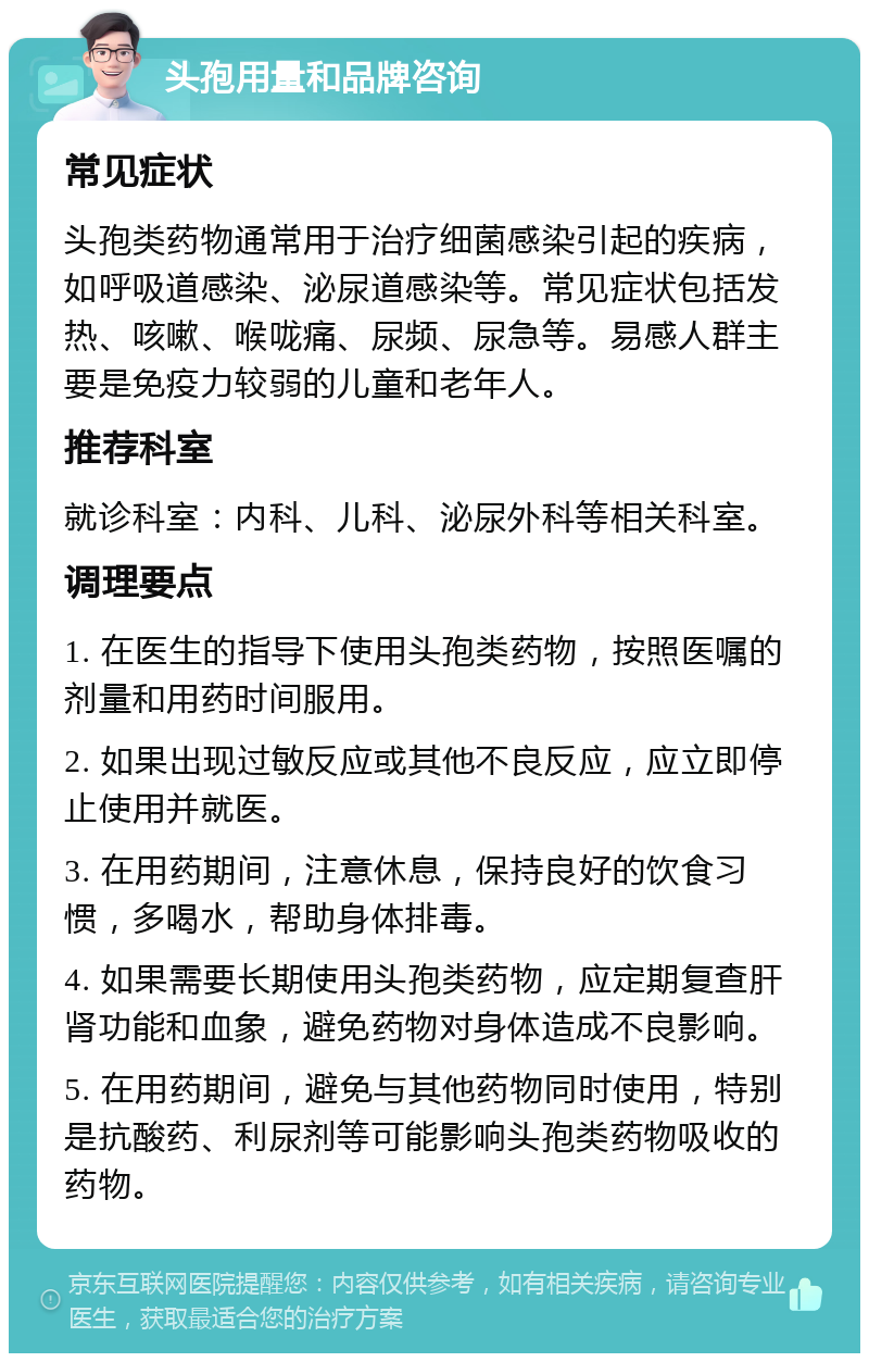 头孢用量和品牌咨询 常见症状 头孢类药物通常用于治疗细菌感染引起的疾病，如呼吸道感染、泌尿道感染等。常见症状包括发热、咳嗽、喉咙痛、尿频、尿急等。易感人群主要是免疫力较弱的儿童和老年人。 推荐科室 就诊科室：内科、儿科、泌尿外科等相关科室。 调理要点 1. 在医生的指导下使用头孢类药物，按照医嘱的剂量和用药时间服用。 2. 如果出现过敏反应或其他不良反应，应立即停止使用并就医。 3. 在用药期间，注意休息，保持良好的饮食习惯，多喝水，帮助身体排毒。 4. 如果需要长期使用头孢类药物，应定期复查肝肾功能和血象，避免药物对身体造成不良影响。 5. 在用药期间，避免与其他药物同时使用，特别是抗酸药、利尿剂等可能影响头孢类药物吸收的药物。