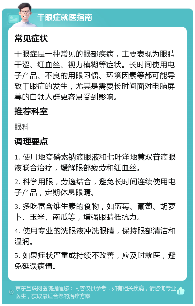 干眼症就医指南 常见症状 干眼症是一种常见的眼部疾病，主要表现为眼睛干涩、红血丝、视力模糊等症状。长时间使用电子产品、不良的用眼习惯、环境因素等都可能导致干眼症的发生，尤其是需要长时间面对电脑屏幕的白领人群更容易受到影响。 推荐科室 眼科 调理要点 1. 使用地夸磷索钠滴眼液和七叶洋地黄双苷滴眼液联合治疗，缓解眼部疲劳和红血丝。 2. 科学用眼，劳逸结合，避免长时间连续使用电子产品，定期休息眼睛。 3. 多吃富含维生素的食物，如蓝莓、葡萄、胡萝卜、玉米、南瓜等，增强眼睛抵抗力。 4. 使用专业的洗眼液冲洗眼睛，保持眼部清洁和湿润。 5. 如果症状严重或持续不改善，应及时就医，避免延误病情。