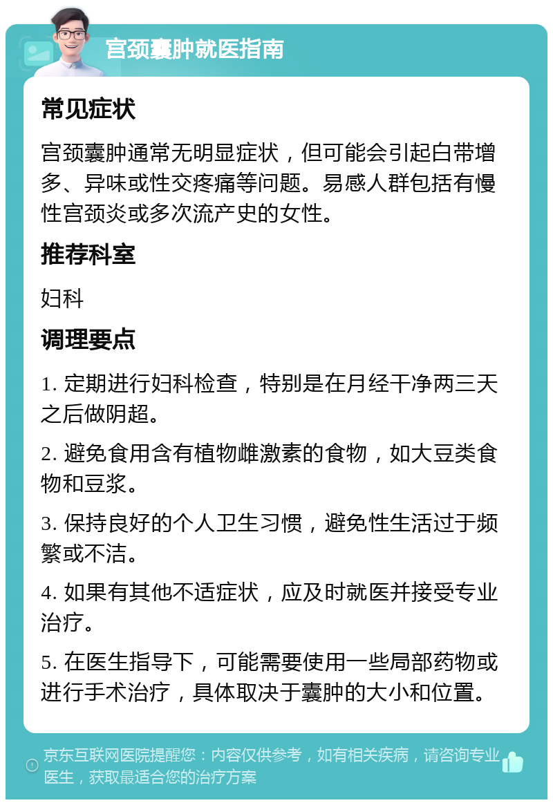 宫颈囊肿就医指南 常见症状 宫颈囊肿通常无明显症状，但可能会引起白带增多、异味或性交疼痛等问题。易感人群包括有慢性宫颈炎或多次流产史的女性。 推荐科室 妇科 调理要点 1. 定期进行妇科检查，特别是在月经干净两三天之后做阴超。 2. 避免食用含有植物雌激素的食物，如大豆类食物和豆浆。 3. 保持良好的个人卫生习惯，避免性生活过于频繁或不洁。 4. 如果有其他不适症状，应及时就医并接受专业治疗。 5. 在医生指导下，可能需要使用一些局部药物或进行手术治疗，具体取决于囊肿的大小和位置。