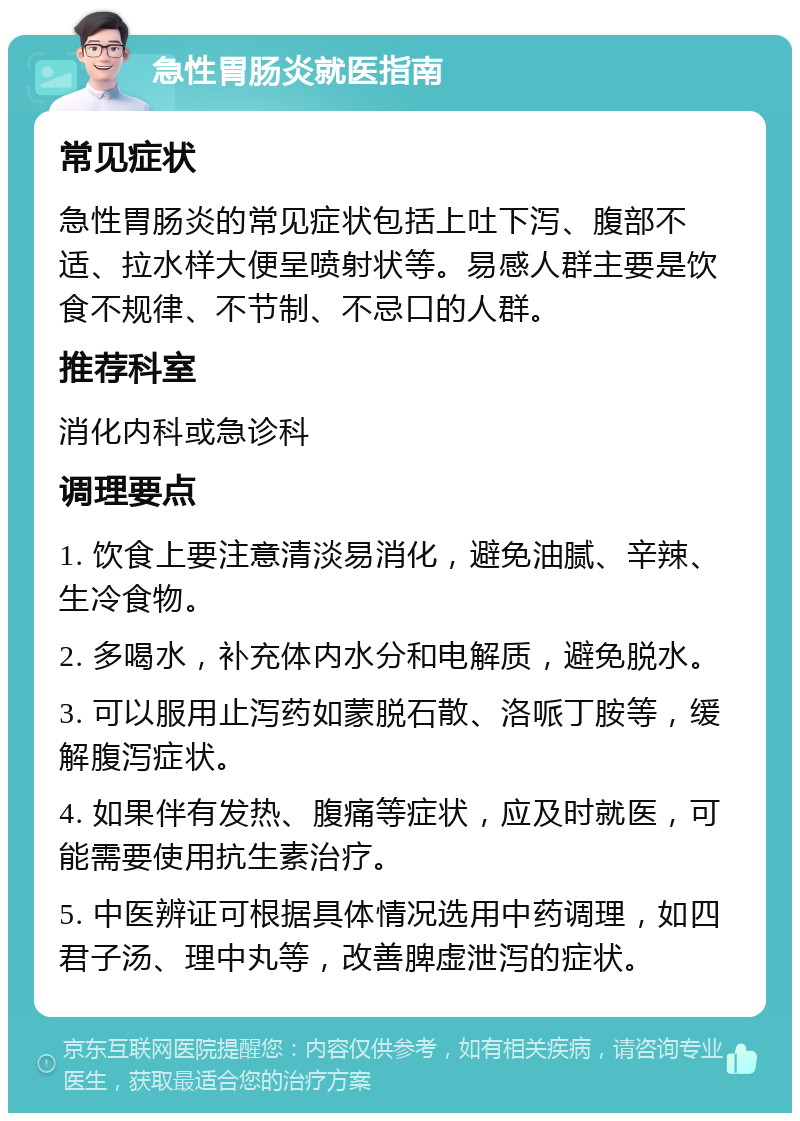 急性胃肠炎就医指南 常见症状 急性胃肠炎的常见症状包括上吐下泻、腹部不适、拉水样大便呈喷射状等。易感人群主要是饮食不规律、不节制、不忌口的人群。 推荐科室 消化内科或急诊科 调理要点 1. 饮食上要注意清淡易消化，避免油腻、辛辣、生冷食物。 2. 多喝水，补充体内水分和电解质，避免脱水。 3. 可以服用止泻药如蒙脱石散、洛哌丁胺等，缓解腹泻症状。 4. 如果伴有发热、腹痛等症状，应及时就医，可能需要使用抗生素治疗。 5. 中医辨证可根据具体情况选用中药调理，如四君子汤、理中丸等，改善脾虚泄泻的症状。