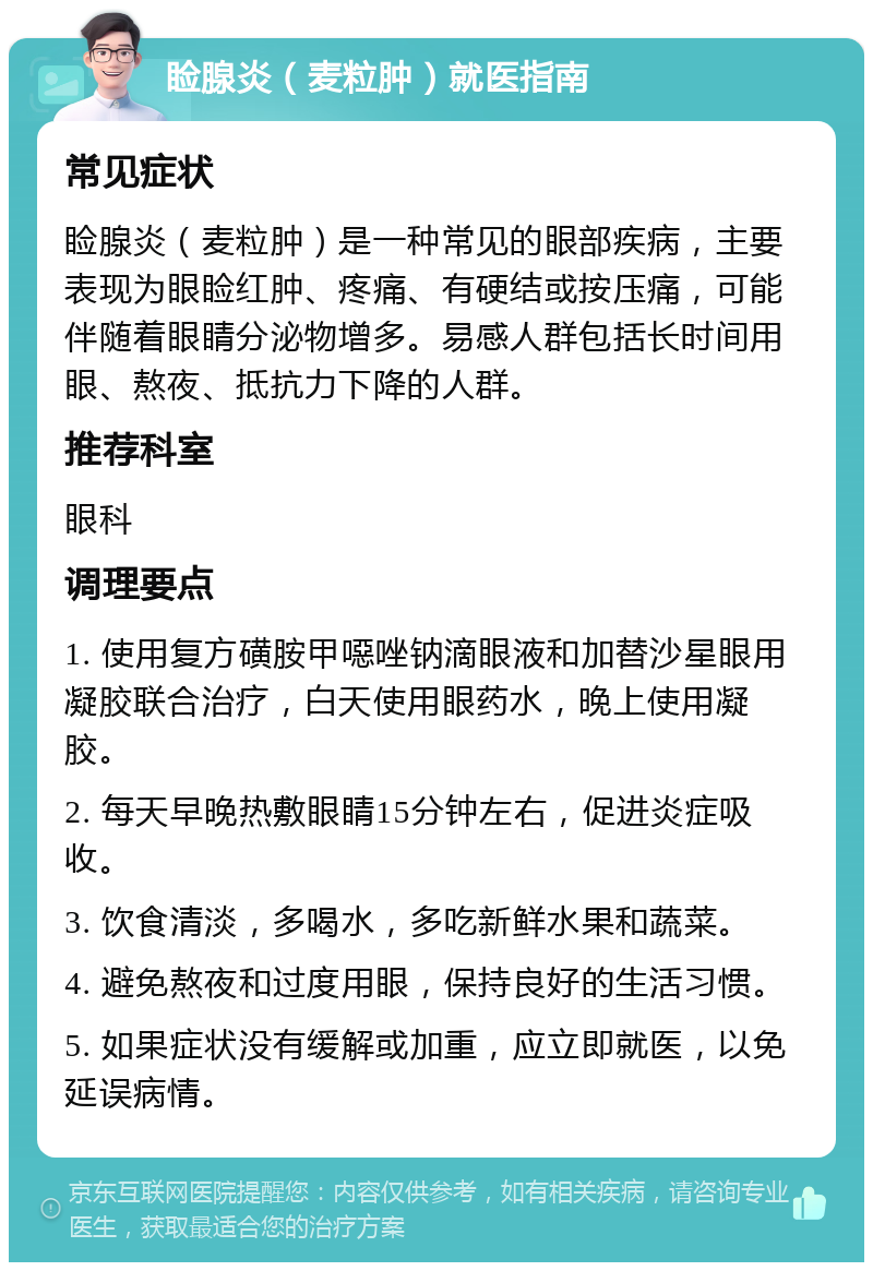 睑腺炎（麦粒肿）就医指南 常见症状 睑腺炎（麦粒肿）是一种常见的眼部疾病，主要表现为眼睑红肿、疼痛、有硬结或按压痛，可能伴随着眼睛分泌物增多。易感人群包括长时间用眼、熬夜、抵抗力下降的人群。 推荐科室 眼科 调理要点 1. 使用复方磺胺甲噁唑钠滴眼液和加替沙星眼用凝胶联合治疗，白天使用眼药水，晚上使用凝胶。 2. 每天早晚热敷眼睛15分钟左右，促进炎症吸收。 3. 饮食清淡，多喝水，多吃新鲜水果和蔬菜。 4. 避免熬夜和过度用眼，保持良好的生活习惯。 5. 如果症状没有缓解或加重，应立即就医，以免延误病情。