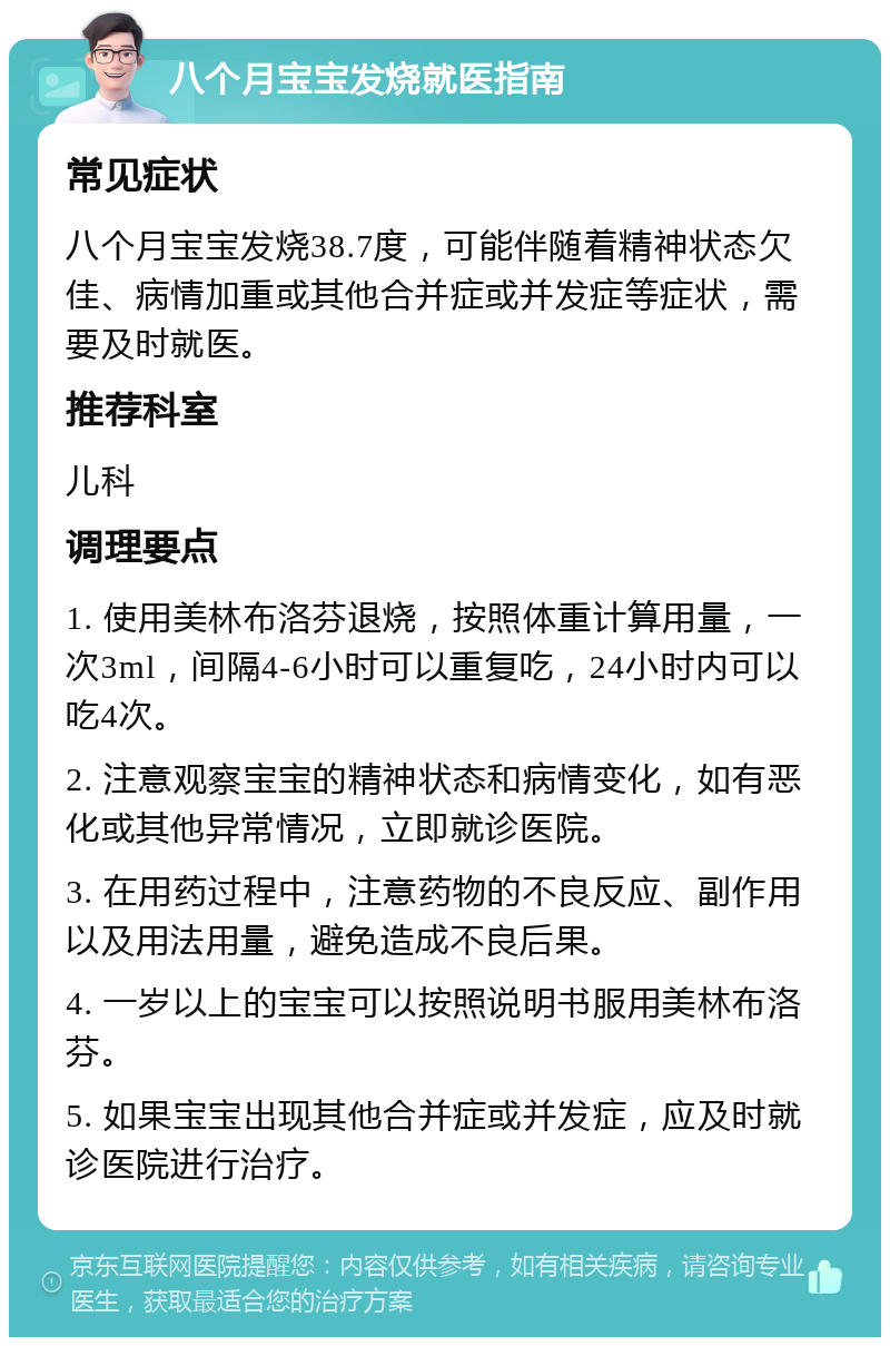 八个月宝宝发烧就医指南 常见症状 八个月宝宝发烧38.7度，可能伴随着精神状态欠佳、病情加重或其他合并症或并发症等症状，需要及时就医。 推荐科室 儿科 调理要点 1. 使用美林布洛芬退烧，按照体重计算用量，一次3ml，间隔4-6小时可以重复吃，24小时内可以吃4次。 2. 注意观察宝宝的精神状态和病情变化，如有恶化或其他异常情况，立即就诊医院。 3. 在用药过程中，注意药物的不良反应、副作用以及用法用量，避免造成不良后果。 4. 一岁以上的宝宝可以按照说明书服用美林布洛芬。 5. 如果宝宝出现其他合并症或并发症，应及时就诊医院进行治疗。