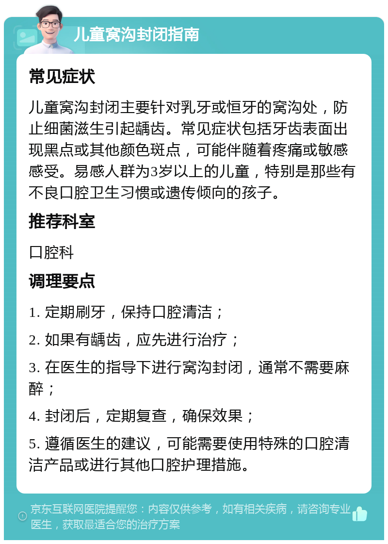 儿童窝沟封闭指南 常见症状 儿童窝沟封闭主要针对乳牙或恒牙的窝沟处，防止细菌滋生引起龋齿。常见症状包括牙齿表面出现黑点或其他颜色斑点，可能伴随着疼痛或敏感感受。易感人群为3岁以上的儿童，特别是那些有不良口腔卫生习惯或遗传倾向的孩子。 推荐科室 口腔科 调理要点 1. 定期刷牙，保持口腔清洁； 2. 如果有龋齿，应先进行治疗； 3. 在医生的指导下进行窝沟封闭，通常不需要麻醉； 4. 封闭后，定期复查，确保效果； 5. 遵循医生的建议，可能需要使用特殊的口腔清洁产品或进行其他口腔护理措施。