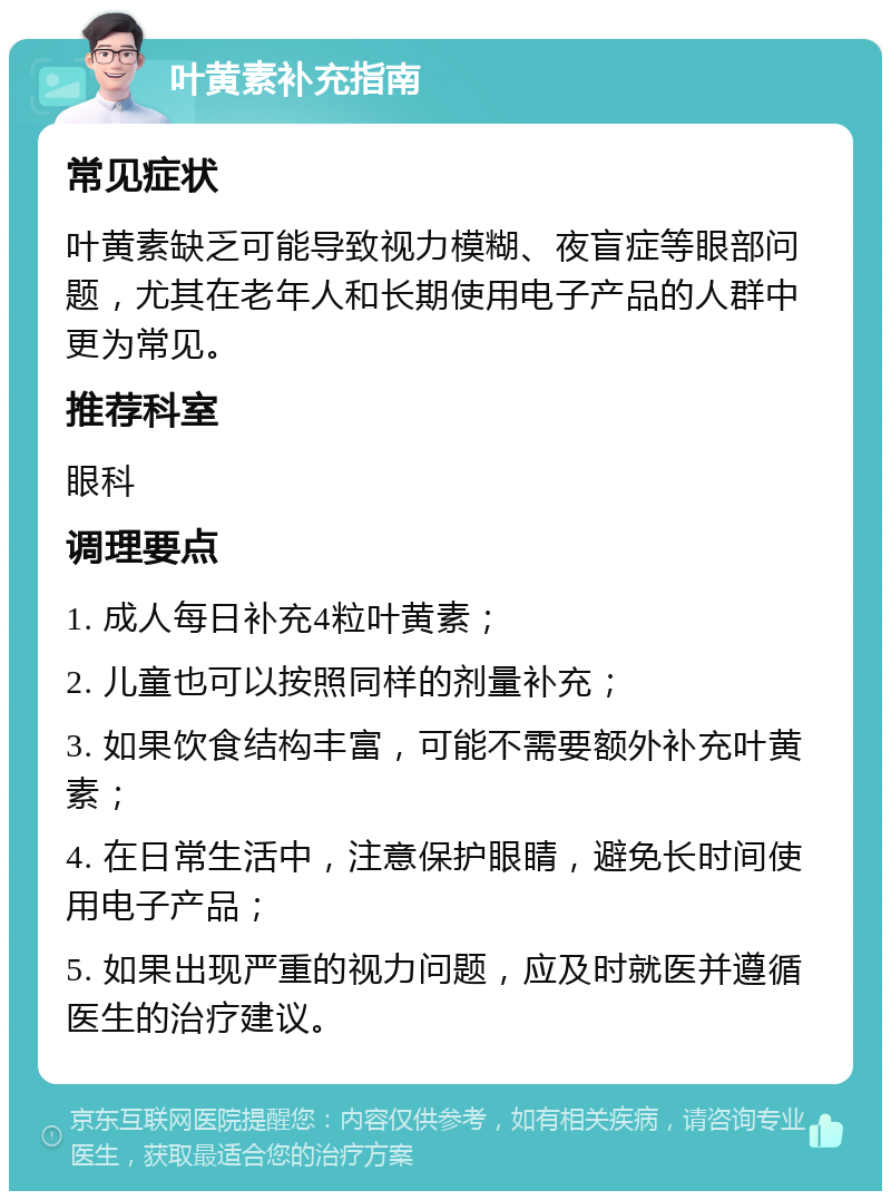 叶黄素补充指南 常见症状 叶黄素缺乏可能导致视力模糊、夜盲症等眼部问题，尤其在老年人和长期使用电子产品的人群中更为常见。 推荐科室 眼科 调理要点 1. 成人每日补充4粒叶黄素； 2. 儿童也可以按照同样的剂量补充； 3. 如果饮食结构丰富，可能不需要额外补充叶黄素； 4. 在日常生活中，注意保护眼睛，避免长时间使用电子产品； 5. 如果出现严重的视力问题，应及时就医并遵循医生的治疗建议。