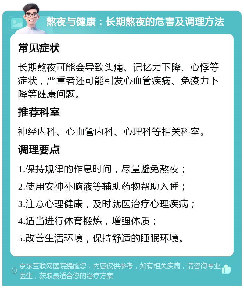 熬夜与健康：长期熬夜的危害及调理方法 常见症状 长期熬夜可能会导致头痛、记忆力下降、心悸等症状，严重者还可能引发心血管疾病、免疫力下降等健康问题。 推荐科室 神经内科、心血管内科、心理科等相关科室。 调理要点 1.保持规律的作息时间，尽量避免熬夜； 2.使用安神补脑液等辅助药物帮助入睡； 3.注意心理健康，及时就医治疗心理疾病； 4.适当进行体育锻炼，增强体质； 5.改善生活环境，保持舒适的睡眠环境。