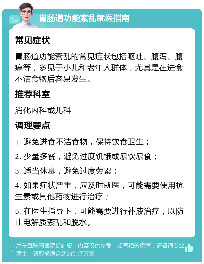 胃肠道功能紊乱就医指南 常见症状 胃肠道功能紊乱的常见症状包括呕吐、腹泻、腹痛等，多见于小儿和老年人群体，尤其是在进食不洁食物后容易发生。 推荐科室 消化内科或儿科 调理要点 1. 避免进食不洁食物，保持饮食卫生； 2. 少量多餐，避免过度饥饿或暴饮暴食； 3. 适当休息，避免过度劳累； 4. 如果症状严重，应及时就医，可能需要使用抗生素或其他药物进行治疗； 5. 在医生指导下，可能需要进行补液治疗，以防止电解质紊乱和脱水。