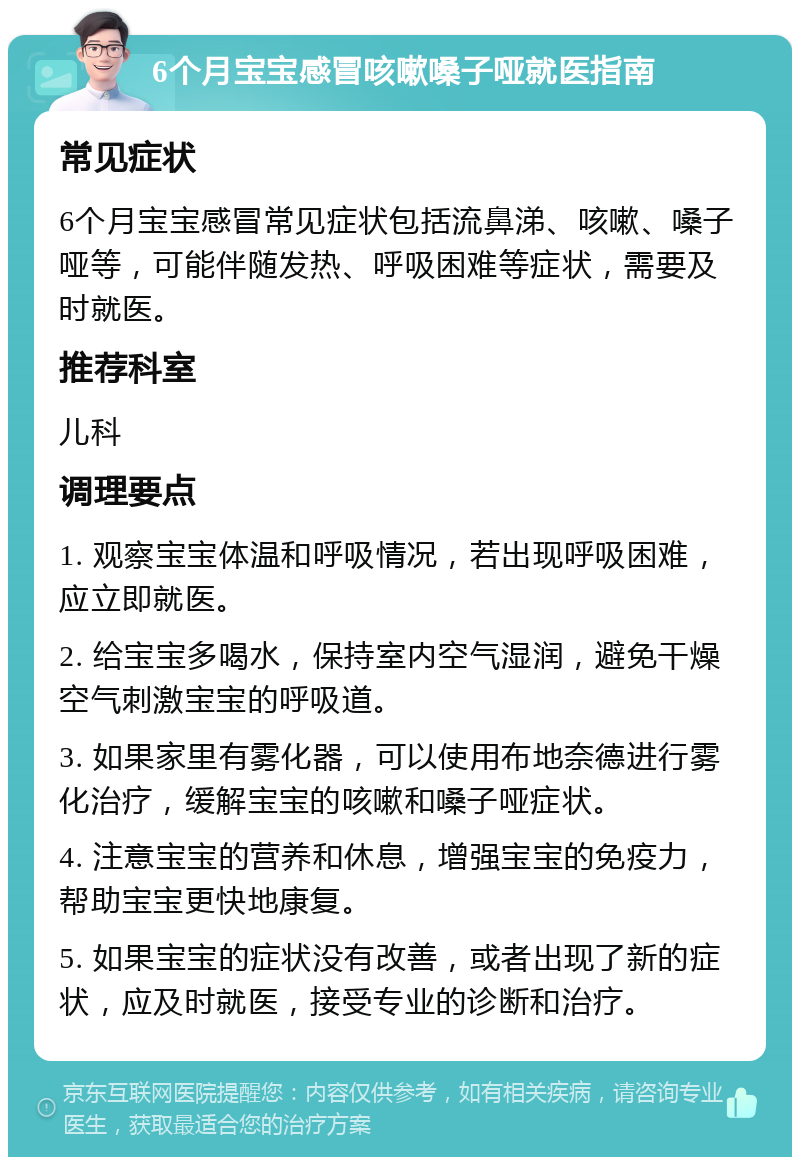 6个月宝宝感冒咳嗽嗓子哑就医指南 常见症状 6个月宝宝感冒常见症状包括流鼻涕、咳嗽、嗓子哑等，可能伴随发热、呼吸困难等症状，需要及时就医。 推荐科室 儿科 调理要点 1. 观察宝宝体温和呼吸情况，若出现呼吸困难，应立即就医。 2. 给宝宝多喝水，保持室内空气湿润，避免干燥空气刺激宝宝的呼吸道。 3. 如果家里有雾化器，可以使用布地奈德进行雾化治疗，缓解宝宝的咳嗽和嗓子哑症状。 4. 注意宝宝的营养和休息，增强宝宝的免疫力，帮助宝宝更快地康复。 5. 如果宝宝的症状没有改善，或者出现了新的症状，应及时就医，接受专业的诊断和治疗。