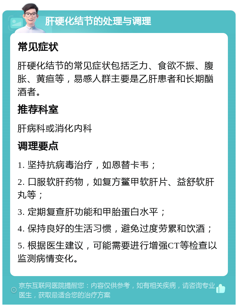 肝硬化结节的处理与调理 常见症状 肝硬化结节的常见症状包括乏力、食欲不振、腹胀、黄疸等，易感人群主要是乙肝患者和长期酗酒者。 推荐科室 肝病科或消化内科 调理要点 1. 坚持抗病毒治疗，如恩替卡韦； 2. 口服软肝药物，如复方鳖甲软肝片、益舒软肝丸等； 3. 定期复查肝功能和甲胎蛋白水平； 4. 保持良好的生活习惯，避免过度劳累和饮酒； 5. 根据医生建议，可能需要进行增强CT等检查以监测病情变化。