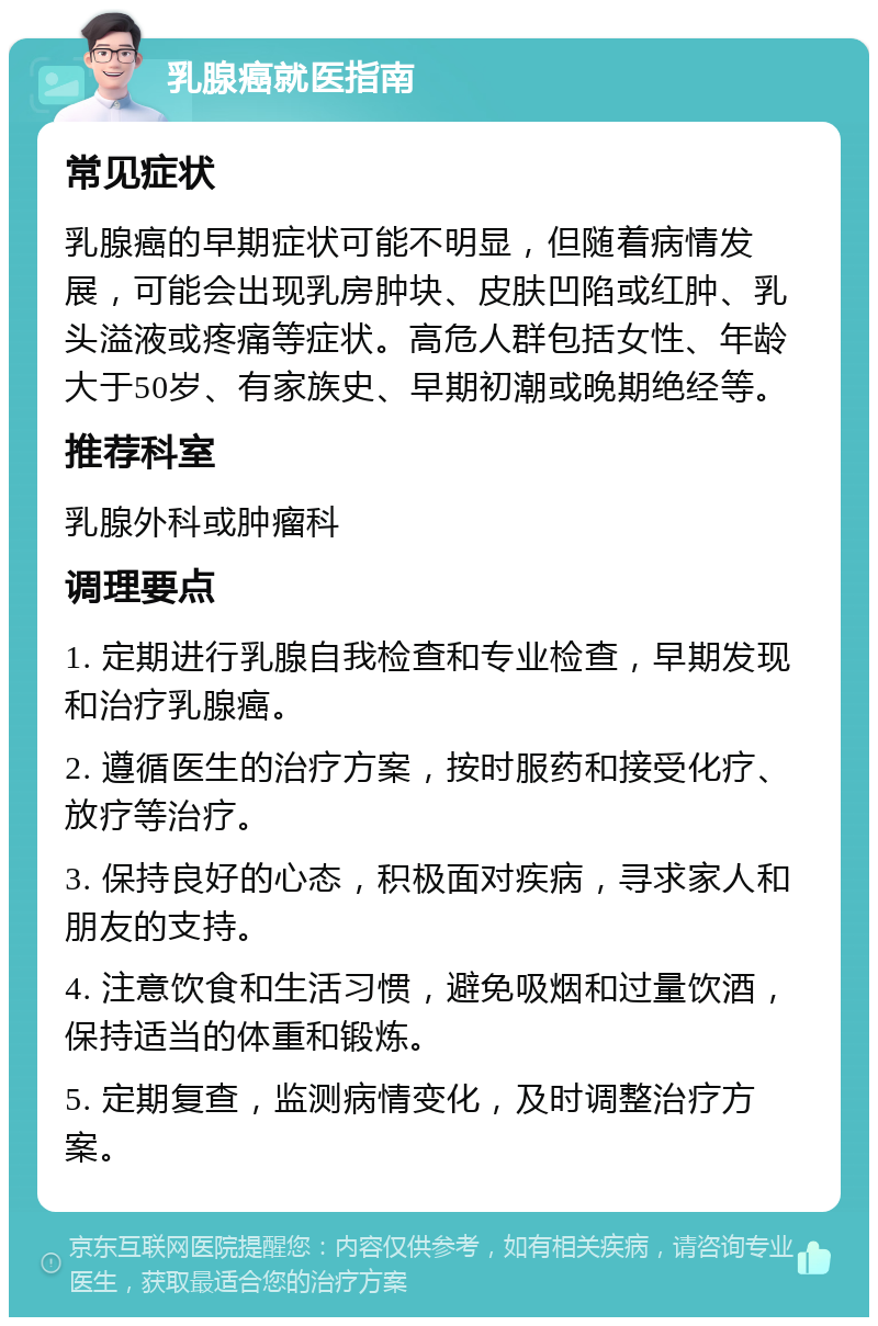 乳腺癌就医指南 常见症状 乳腺癌的早期症状可能不明显，但随着病情发展，可能会出现乳房肿块、皮肤凹陷或红肿、乳头溢液或疼痛等症状。高危人群包括女性、年龄大于50岁、有家族史、早期初潮或晚期绝经等。 推荐科室 乳腺外科或肿瘤科 调理要点 1. 定期进行乳腺自我检查和专业检查，早期发现和治疗乳腺癌。 2. 遵循医生的治疗方案，按时服药和接受化疗、放疗等治疗。 3. 保持良好的心态，积极面对疾病，寻求家人和朋友的支持。 4. 注意饮食和生活习惯，避免吸烟和过量饮酒，保持适当的体重和锻炼。 5. 定期复查，监测病情变化，及时调整治疗方案。