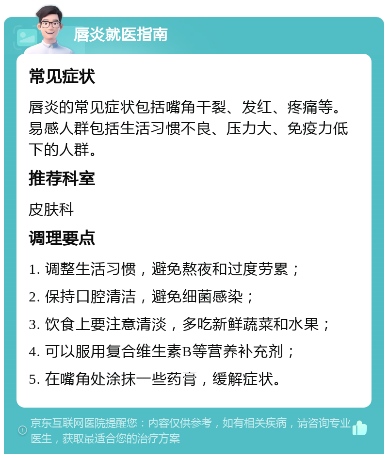 唇炎就医指南 常见症状 唇炎的常见症状包括嘴角干裂、发红、疼痛等。易感人群包括生活习惯不良、压力大、免疫力低下的人群。 推荐科室 皮肤科 调理要点 1. 调整生活习惯，避免熬夜和过度劳累； 2. 保持口腔清洁，避免细菌感染； 3. 饮食上要注意清淡，多吃新鲜蔬菜和水果； 4. 可以服用复合维生素B等营养补充剂； 5. 在嘴角处涂抹一些药膏，缓解症状。