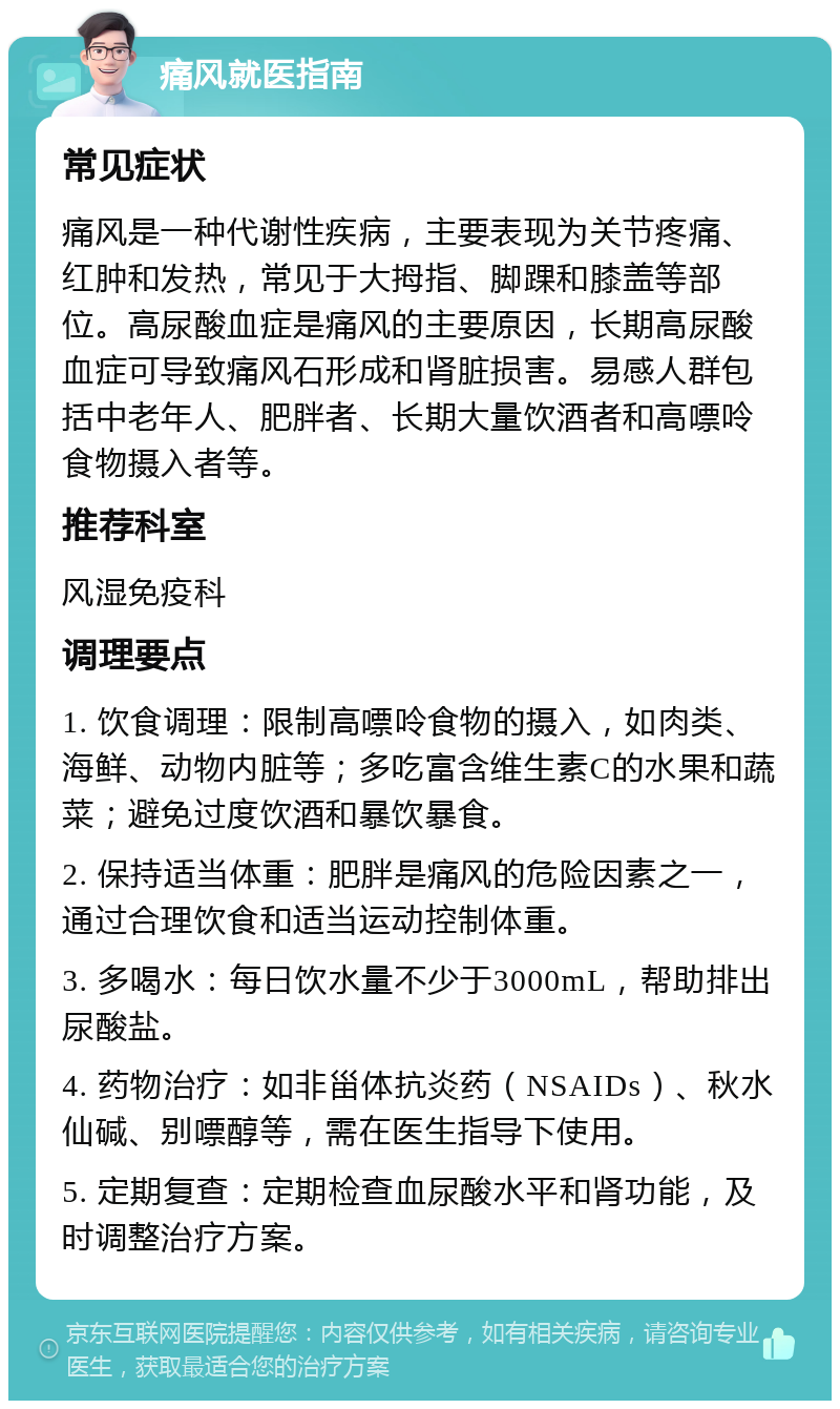 痛风就医指南 常见症状 痛风是一种代谢性疾病，主要表现为关节疼痛、红肿和发热，常见于大拇指、脚踝和膝盖等部位。高尿酸血症是痛风的主要原因，长期高尿酸血症可导致痛风石形成和肾脏损害。易感人群包括中老年人、肥胖者、长期大量饮酒者和高嘌呤食物摄入者等。 推荐科室 风湿免疫科 调理要点 1. 饮食调理：限制高嘌呤食物的摄入，如肉类、海鲜、动物内脏等；多吃富含维生素C的水果和蔬菜；避免过度饮酒和暴饮暴食。 2. 保持适当体重：肥胖是痛风的危险因素之一，通过合理饮食和适当运动控制体重。 3. 多喝水：每日饮水量不少于3000mL，帮助排出尿酸盐。 4. 药物治疗：如非甾体抗炎药（NSAIDs）、秋水仙碱、别嘌醇等，需在医生指导下使用。 5. 定期复查：定期检查血尿酸水平和肾功能，及时调整治疗方案。