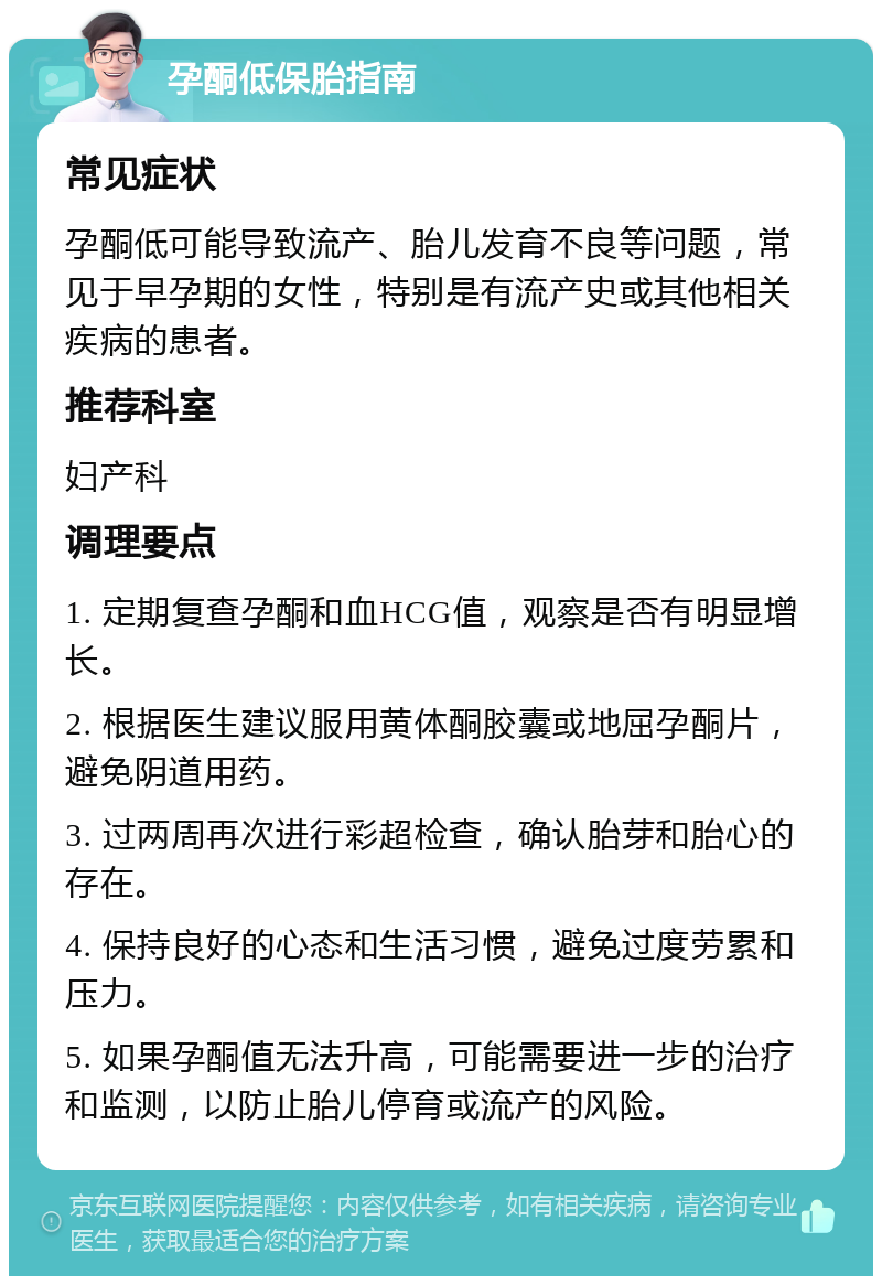 孕酮低保胎指南 常见症状 孕酮低可能导致流产、胎儿发育不良等问题，常见于早孕期的女性，特别是有流产史或其他相关疾病的患者。 推荐科室 妇产科 调理要点 1. 定期复查孕酮和血HCG值，观察是否有明显增长。 2. 根据医生建议服用黄体酮胶囊或地屈孕酮片，避免阴道用药。 3. 过两周再次进行彩超检查，确认胎芽和胎心的存在。 4. 保持良好的心态和生活习惯，避免过度劳累和压力。 5. 如果孕酮值无法升高，可能需要进一步的治疗和监测，以防止胎儿停育或流产的风险。