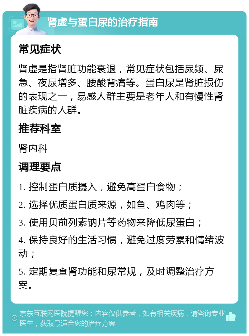 肾虚与蛋白尿的治疗指南 常见症状 肾虚是指肾脏功能衰退，常见症状包括尿频、尿急、夜尿增多、腰酸背痛等。蛋白尿是肾脏损伤的表现之一，易感人群主要是老年人和有慢性肾脏疾病的人群。 推荐科室 肾内科 调理要点 1. 控制蛋白质摄入，避免高蛋白食物； 2. 选择优质蛋白质来源，如鱼、鸡肉等； 3. 使用贝前列素钠片等药物来降低尿蛋白； 4. 保持良好的生活习惯，避免过度劳累和情绪波动； 5. 定期复查肾功能和尿常规，及时调整治疗方案。