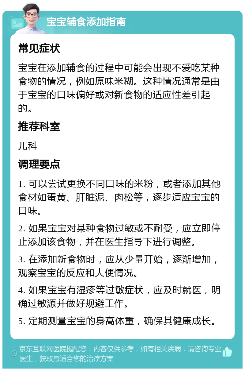 宝宝辅食添加指南 常见症状 宝宝在添加辅食的过程中可能会出现不爱吃某种食物的情况，例如原味米糊。这种情况通常是由于宝宝的口味偏好或对新食物的适应性差引起的。 推荐科室 儿科 调理要点 1. 可以尝试更换不同口味的米粉，或者添加其他食材如蛋黄、肝脏泥、肉松等，逐步适应宝宝的口味。 2. 如果宝宝对某种食物过敏或不耐受，应立即停止添加该食物，并在医生指导下进行调整。 3. 在添加新食物时，应从少量开始，逐渐增加，观察宝宝的反应和大便情况。 4. 如果宝宝有湿疹等过敏症状，应及时就医，明确过敏源并做好规避工作。 5. 定期测量宝宝的身高体重，确保其健康成长。