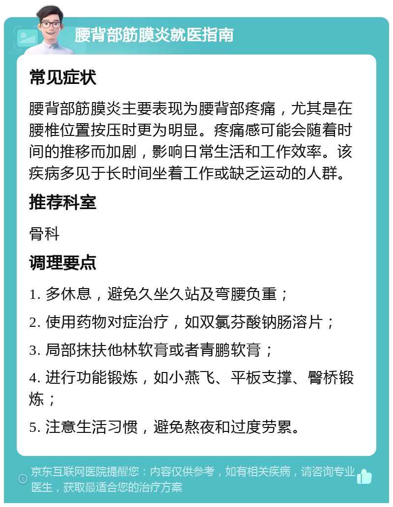 腰背部筋膜炎就医指南 常见症状 腰背部筋膜炎主要表现为腰背部疼痛，尤其是在腰椎位置按压时更为明显。疼痛感可能会随着时间的推移而加剧，影响日常生活和工作效率。该疾病多见于长时间坐着工作或缺乏运动的人群。 推荐科室 骨科 调理要点 1. 多休息，避免久坐久站及弯腰负重； 2. 使用药物对症治疗，如双氯芬酸钠肠溶片； 3. 局部抹扶他林软膏或者青鹏软膏； 4. 进行功能锻炼，如小燕飞、平板支撑、臀桥锻炼； 5. 注意生活习惯，避免熬夜和过度劳累。