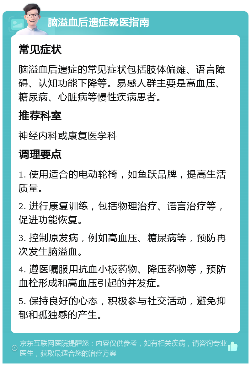 脑溢血后遗症就医指南 常见症状 脑溢血后遗症的常见症状包括肢体偏瘫、语言障碍、认知功能下降等。易感人群主要是高血压、糖尿病、心脏病等慢性疾病患者。 推荐科室 神经内科或康复医学科 调理要点 1. 使用适合的电动轮椅，如鱼跃品牌，提高生活质量。 2. 进行康复训练，包括物理治疗、语言治疗等，促进功能恢复。 3. 控制原发病，例如高血压、糖尿病等，预防再次发生脑溢血。 4. 遵医嘱服用抗血小板药物、降压药物等，预防血栓形成和高血压引起的并发症。 5. 保持良好的心态，积极参与社交活动，避免抑郁和孤独感的产生。