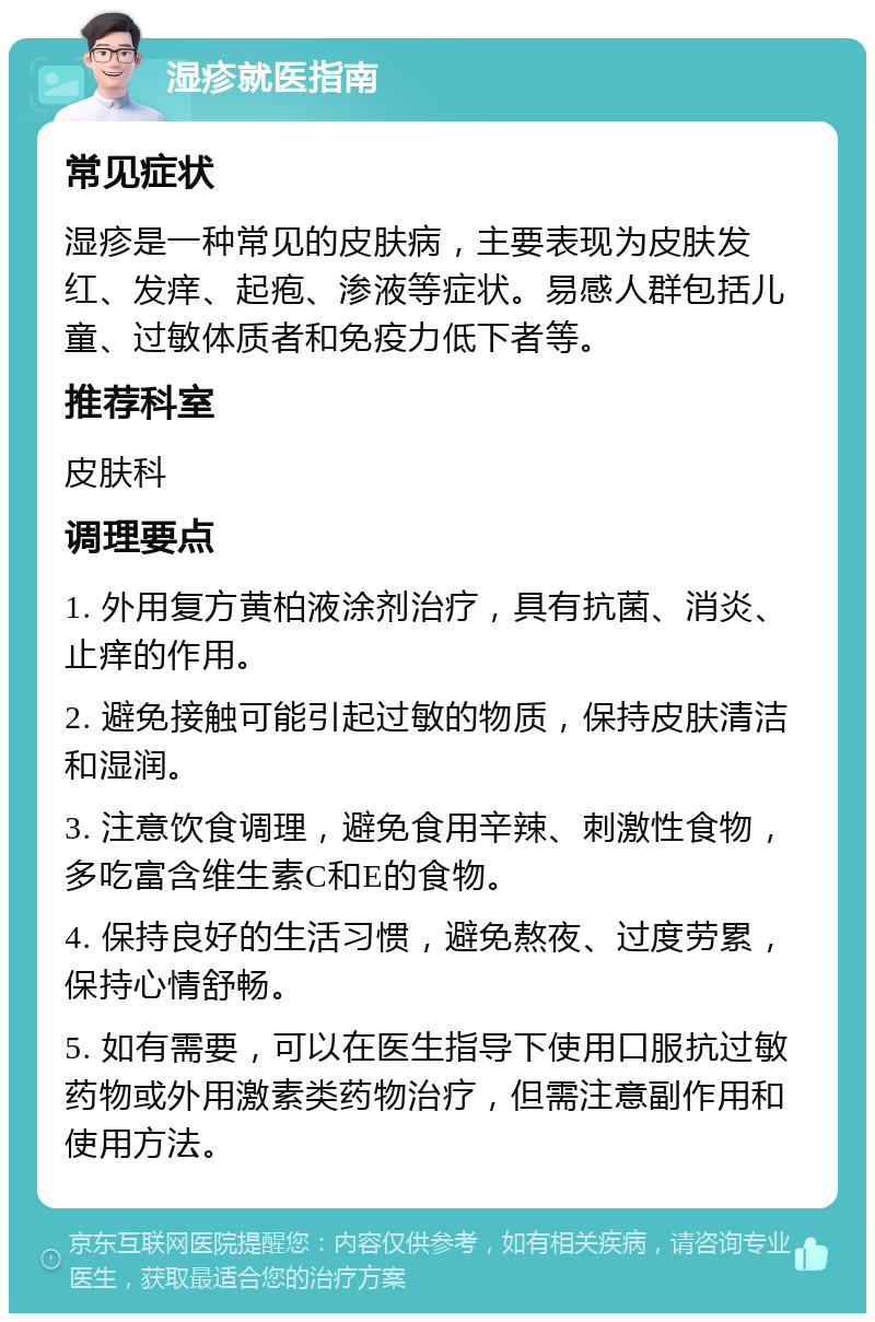 湿疹就医指南 常见症状 湿疹是一种常见的皮肤病，主要表现为皮肤发红、发痒、起疱、渗液等症状。易感人群包括儿童、过敏体质者和免疫力低下者等。 推荐科室 皮肤科 调理要点 1. 外用复方黄柏液涂剂治疗，具有抗菌、消炎、止痒的作用。 2. 避免接触可能引起过敏的物质，保持皮肤清洁和湿润。 3. 注意饮食调理，避免食用辛辣、刺激性食物，多吃富含维生素C和E的食物。 4. 保持良好的生活习惯，避免熬夜、过度劳累，保持心情舒畅。 5. 如有需要，可以在医生指导下使用口服抗过敏药物或外用激素类药物治疗，但需注意副作用和使用方法。