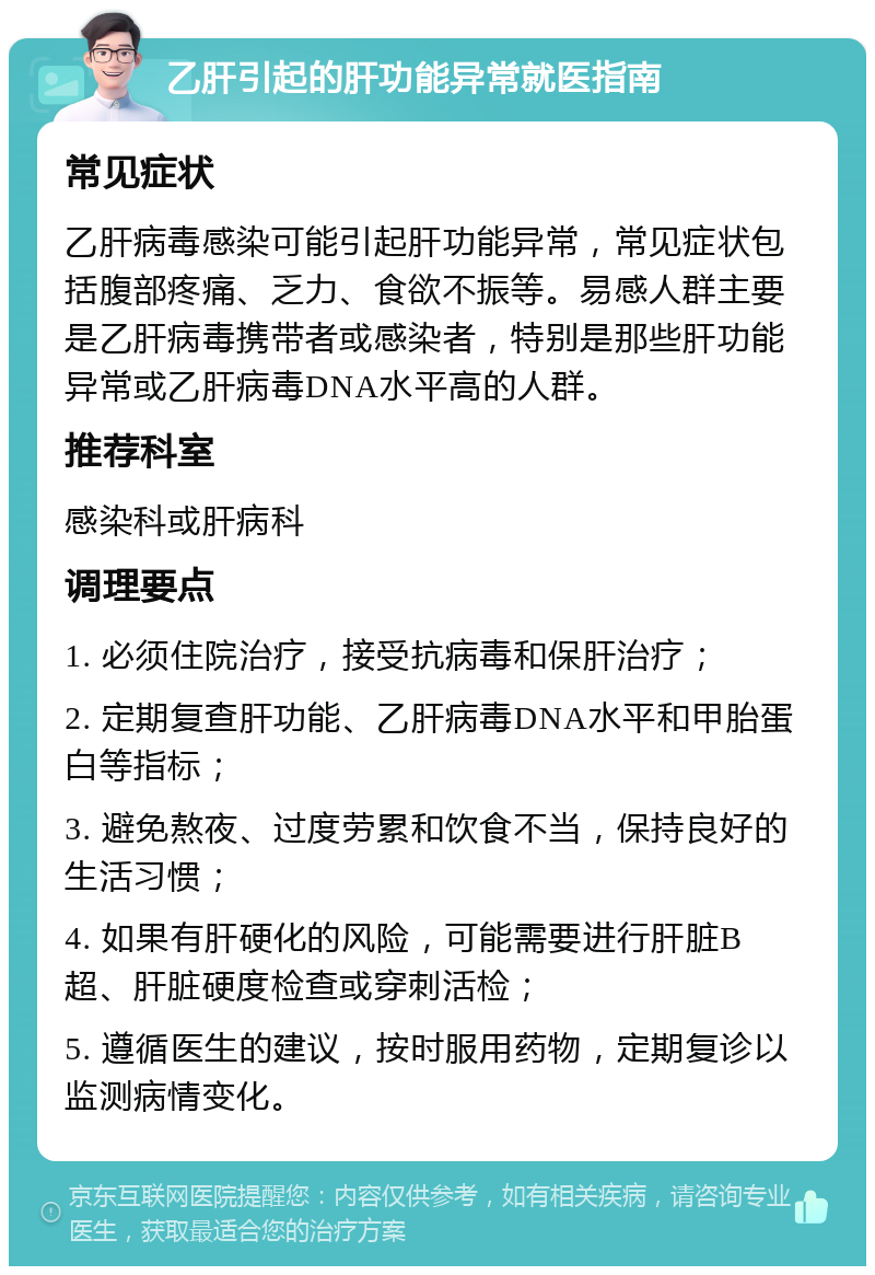 乙肝引起的肝功能异常就医指南 常见症状 乙肝病毒感染可能引起肝功能异常，常见症状包括腹部疼痛、乏力、食欲不振等。易感人群主要是乙肝病毒携带者或感染者，特别是那些肝功能异常或乙肝病毒DNA水平高的人群。 推荐科室 感染科或肝病科 调理要点 1. 必须住院治疗，接受抗病毒和保肝治疗； 2. 定期复查肝功能、乙肝病毒DNA水平和甲胎蛋白等指标； 3. 避免熬夜、过度劳累和饮食不当，保持良好的生活习惯； 4. 如果有肝硬化的风险，可能需要进行肝脏B超、肝脏硬度检查或穿刺活检； 5. 遵循医生的建议，按时服用药物，定期复诊以监测病情变化。