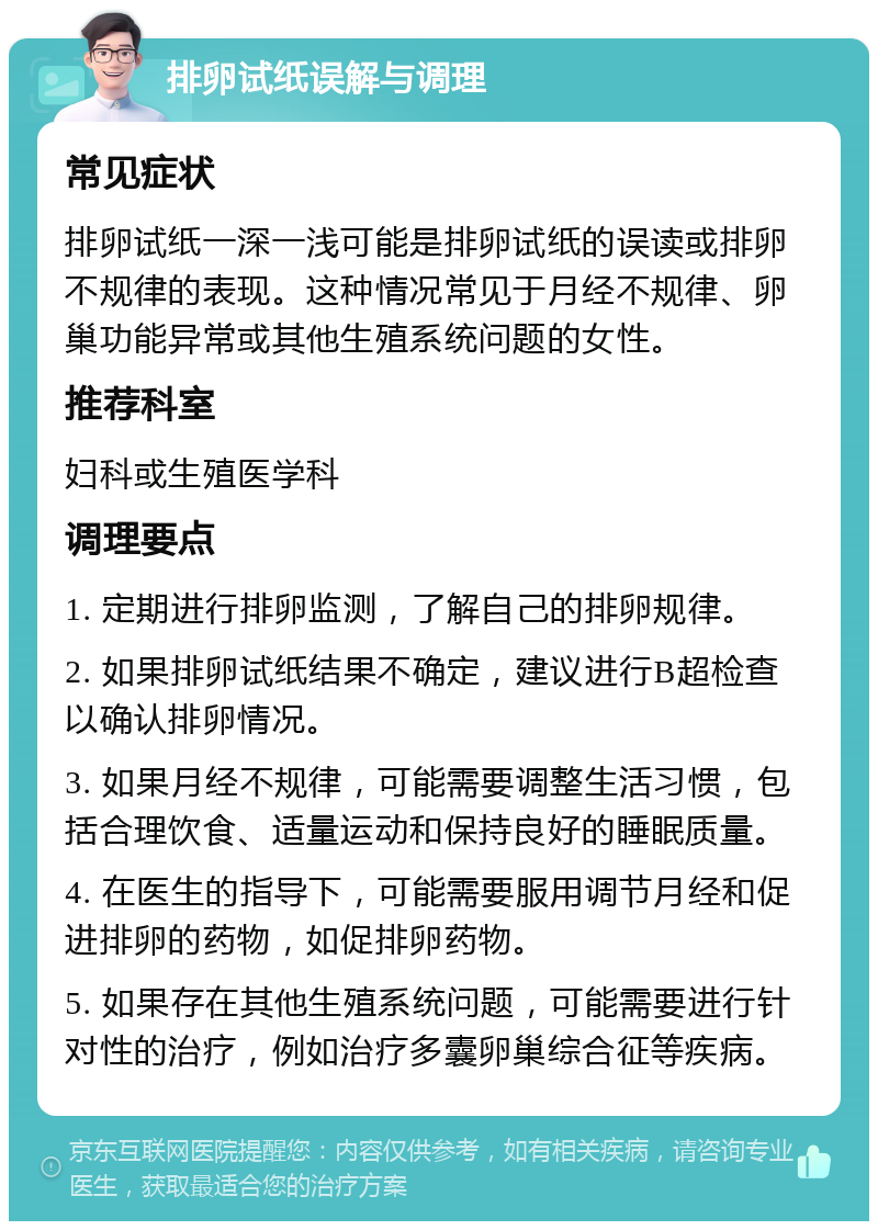 排卵试纸误解与调理 常见症状 排卵试纸一深一浅可能是排卵试纸的误读或排卵不规律的表现。这种情况常见于月经不规律、卵巢功能异常或其他生殖系统问题的女性。 推荐科室 妇科或生殖医学科 调理要点 1. 定期进行排卵监测，了解自己的排卵规律。 2. 如果排卵试纸结果不确定，建议进行B超检查以确认排卵情况。 3. 如果月经不规律，可能需要调整生活习惯，包括合理饮食、适量运动和保持良好的睡眠质量。 4. 在医生的指导下，可能需要服用调节月经和促进排卵的药物，如促排卵药物。 5. 如果存在其他生殖系统问题，可能需要进行针对性的治疗，例如治疗多囊卵巢综合征等疾病。