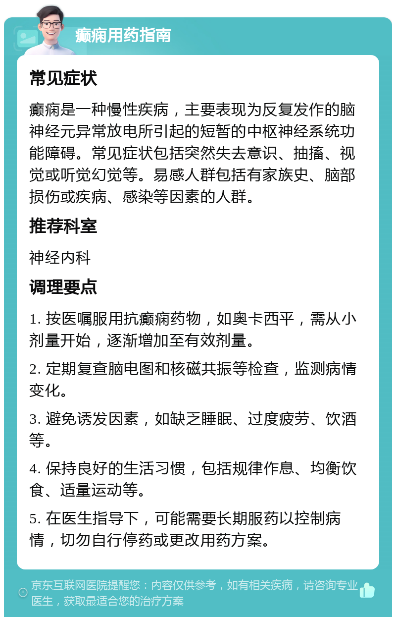 癫痫用药指南 常见症状 癫痫是一种慢性疾病，主要表现为反复发作的脑神经元异常放电所引起的短暂的中枢神经系统功能障碍。常见症状包括突然失去意识、抽搐、视觉或听觉幻觉等。易感人群包括有家族史、脑部损伤或疾病、感染等因素的人群。 推荐科室 神经内科 调理要点 1. 按医嘱服用抗癫痫药物，如奥卡西平，需从小剂量开始，逐渐增加至有效剂量。 2. 定期复查脑电图和核磁共振等检查，监测病情变化。 3. 避免诱发因素，如缺乏睡眠、过度疲劳、饮酒等。 4. 保持良好的生活习惯，包括规律作息、均衡饮食、适量运动等。 5. 在医生指导下，可能需要长期服药以控制病情，切勿自行停药或更改用药方案。