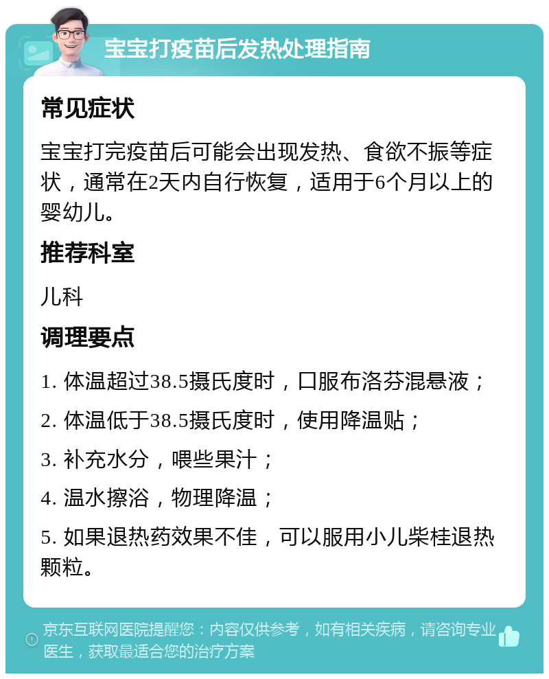 宝宝打疫苗后发热处理指南 常见症状 宝宝打完疫苗后可能会出现发热、食欲不振等症状，通常在2天内自行恢复，适用于6个月以上的婴幼儿。 推荐科室 儿科 调理要点 1. 体温超过38.5摄氏度时，口服布洛芬混悬液； 2. 体温低于38.5摄氏度时，使用降温贴； 3. 补充水分，喂些果汁； 4. 温水擦浴，物理降温； 5. 如果退热药效果不佳，可以服用小儿柴桂退热颗粒。