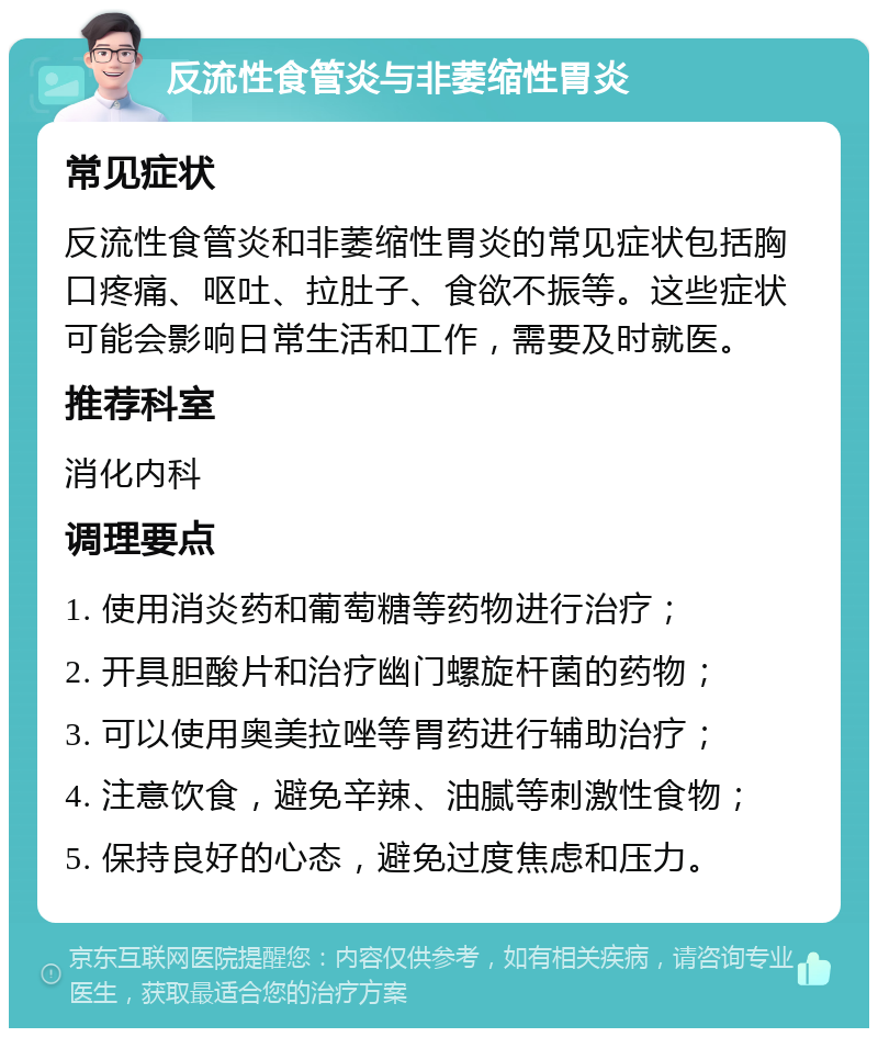 反流性食管炎与非萎缩性胃炎 常见症状 反流性食管炎和非萎缩性胃炎的常见症状包括胸口疼痛、呕吐、拉肚子、食欲不振等。这些症状可能会影响日常生活和工作，需要及时就医。 推荐科室 消化内科 调理要点 1. 使用消炎药和葡萄糖等药物进行治疗； 2. 开具胆酸片和治疗幽门螺旋杆菌的药物； 3. 可以使用奥美拉唑等胃药进行辅助治疗； 4. 注意饮食，避免辛辣、油腻等刺激性食物； 5. 保持良好的心态，避免过度焦虑和压力。