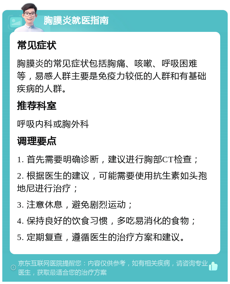 胸膜炎就医指南 常见症状 胸膜炎的常见症状包括胸痛、咳嗽、呼吸困难等，易感人群主要是免疫力较低的人群和有基础疾病的人群。 推荐科室 呼吸内科或胸外科 调理要点 1. 首先需要明确诊断，建议进行胸部CT检查； 2. 根据医生的建议，可能需要使用抗生素如头孢地尼进行治疗； 3. 注意休息，避免剧烈运动； 4. 保持良好的饮食习惯，多吃易消化的食物； 5. 定期复查，遵循医生的治疗方案和建议。