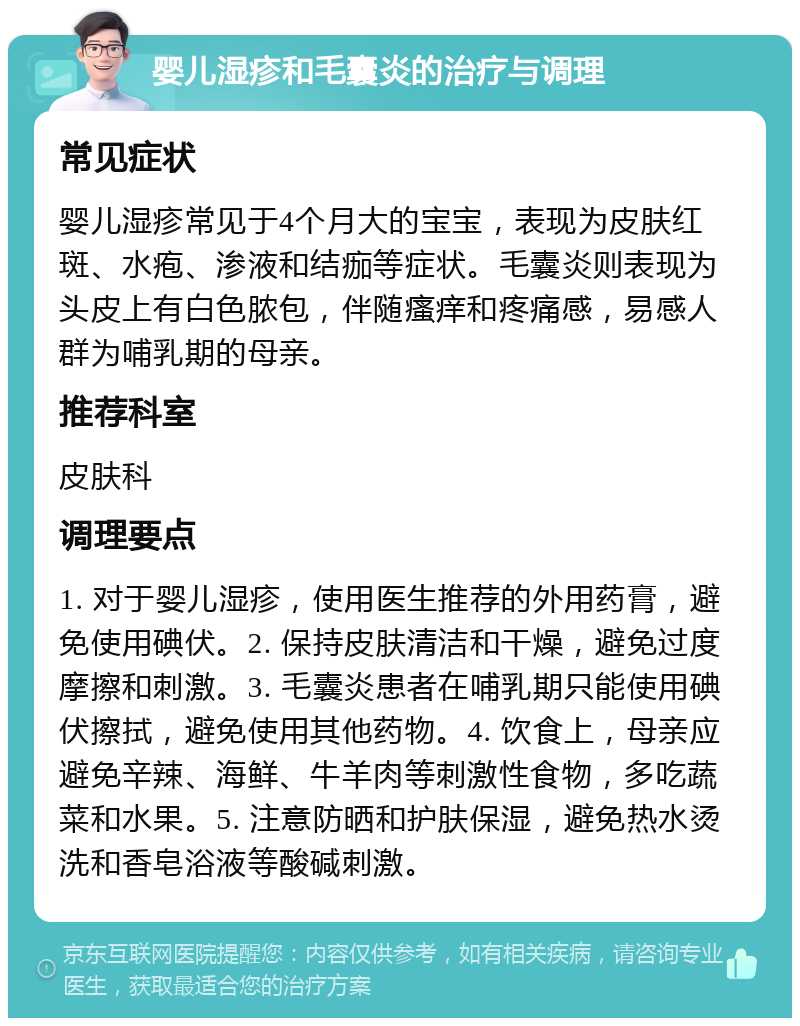 婴儿湿疹和毛囊炎的治疗与调理 常见症状 婴儿湿疹常见于4个月大的宝宝，表现为皮肤红斑、水疱、渗液和结痂等症状。毛囊炎则表现为头皮上有白色脓包，伴随瘙痒和疼痛感，易感人群为哺乳期的母亲。 推荐科室 皮肤科 调理要点 1. 对于婴儿湿疹，使用医生推荐的外用药膏，避免使用碘伏。2. 保持皮肤清洁和干燥，避免过度摩擦和刺激。3. 毛囊炎患者在哺乳期只能使用碘伏擦拭，避免使用其他药物。4. 饮食上，母亲应避免辛辣、海鲜、牛羊肉等刺激性食物，多吃蔬菜和水果。5. 注意防晒和护肤保湿，避免热水烫洗和香皂浴液等酸碱刺激。