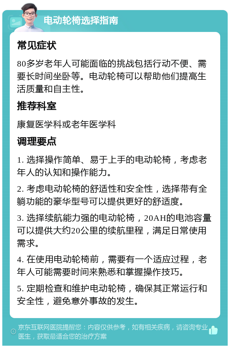 电动轮椅选择指南 常见症状 80多岁老年人可能面临的挑战包括行动不便、需要长时间坐卧等。电动轮椅可以帮助他们提高生活质量和自主性。 推荐科室 康复医学科或老年医学科 调理要点 1. 选择操作简单、易于上手的电动轮椅，考虑老年人的认知和操作能力。 2. 考虑电动轮椅的舒适性和安全性，选择带有全躺功能的豪华型号可以提供更好的舒适度。 3. 选择续航能力强的电动轮椅，20AH的电池容量可以提供大约20公里的续航里程，满足日常使用需求。 4. 在使用电动轮椅前，需要有一个适应过程，老年人可能需要时间来熟悉和掌握操作技巧。 5. 定期检查和维护电动轮椅，确保其正常运行和安全性，避免意外事故的发生。