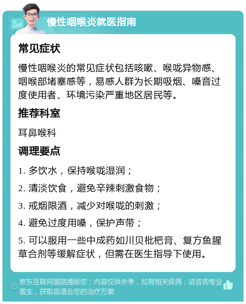 慢性咽喉炎就医指南 常见症状 慢性咽喉炎的常见症状包括咳嗽、喉咙异物感、咽喉部堵塞感等，易感人群为长期吸烟、嗓音过度使用者、环境污染严重地区居民等。 推荐科室 耳鼻喉科 调理要点 1. 多饮水，保持喉咙湿润； 2. 清淡饮食，避免辛辣刺激食物； 3. 戒烟限酒，减少对喉咙的刺激； 4. 避免过度用嗓，保护声带； 5. 可以服用一些中成药如川贝枇杷膏、复方鱼腥草合剂等缓解症状，但需在医生指导下使用。