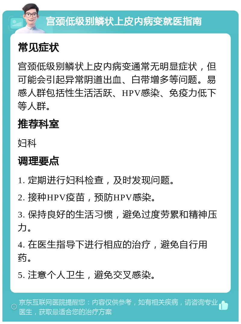 宫颈低级别鳞状上皮内病变就医指南 常见症状 宫颈低级别鳞状上皮内病变通常无明显症状，但可能会引起异常阴道出血、白带增多等问题。易感人群包括性生活活跃、HPV感染、免疫力低下等人群。 推荐科室 妇科 调理要点 1. 定期进行妇科检查，及时发现问题。 2. 接种HPV疫苗，预防HPV感染。 3. 保持良好的生活习惯，避免过度劳累和精神压力。 4. 在医生指导下进行相应的治疗，避免自行用药。 5. 注意个人卫生，避免交叉感染。