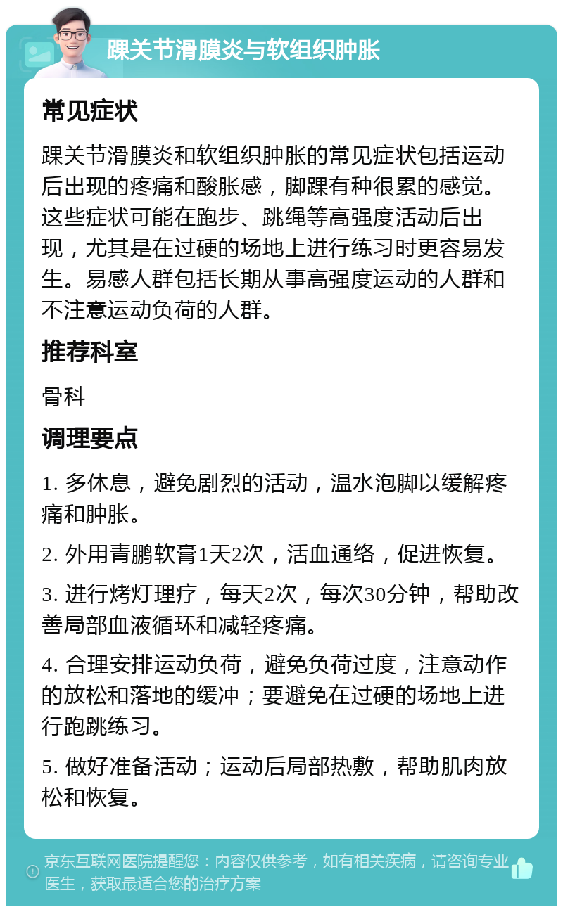 踝关节滑膜炎与软组织肿胀 常见症状 踝关节滑膜炎和软组织肿胀的常见症状包括运动后出现的疼痛和酸胀感，脚踝有种很累的感觉。这些症状可能在跑步、跳绳等高强度活动后出现，尤其是在过硬的场地上进行练习时更容易发生。易感人群包括长期从事高强度运动的人群和不注意运动负荷的人群。 推荐科室 骨科 调理要点 1. 多休息，避免剧烈的活动，温水泡脚以缓解疼痛和肿胀。 2. 外用青鹏软膏1天2次，活血通络，促进恢复。 3. 进行烤灯理疗，每天2次，每次30分钟，帮助改善局部血液循环和减轻疼痛。 4. 合理安排运动负荷，避免负荷过度，注意动作的放松和落地的缓冲；要避免在过硬的场地上进行跑跳练习。 5. 做好准备活动；运动后局部热敷，帮助肌肉放松和恢复。