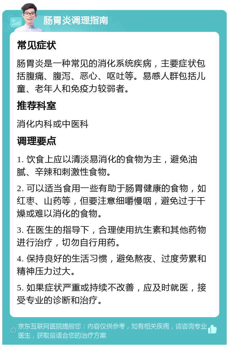 肠胃炎调理指南 常见症状 肠胃炎是一种常见的消化系统疾病，主要症状包括腹痛、腹泻、恶心、呕吐等。易感人群包括儿童、老年人和免疫力较弱者。 推荐科室 消化内科或中医科 调理要点 1. 饮食上应以清淡易消化的食物为主，避免油腻、辛辣和刺激性食物。 2. 可以适当食用一些有助于肠胃健康的食物，如红枣、山药等，但要注意细嚼慢咽，避免过于干燥或难以消化的食物。 3. 在医生的指导下，合理使用抗生素和其他药物进行治疗，切勿自行用药。 4. 保持良好的生活习惯，避免熬夜、过度劳累和精神压力过大。 5. 如果症状严重或持续不改善，应及时就医，接受专业的诊断和治疗。