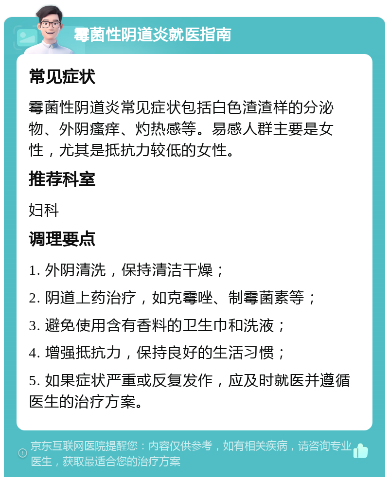 霉菌性阴道炎就医指南 常见症状 霉菌性阴道炎常见症状包括白色渣渣样的分泌物、外阴瘙痒、灼热感等。易感人群主要是女性，尤其是抵抗力较低的女性。 推荐科室 妇科 调理要点 1. 外阴清洗，保持清洁干燥； 2. 阴道上药治疗，如克霉唑、制霉菌素等； 3. 避免使用含有香料的卫生巾和洗液； 4. 增强抵抗力，保持良好的生活习惯； 5. 如果症状严重或反复发作，应及时就医并遵循医生的治疗方案。