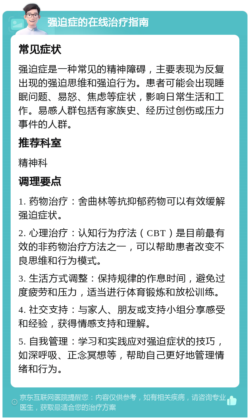 强迫症的在线治疗指南 常见症状 强迫症是一种常见的精神障碍，主要表现为反复出现的强迫思维和强迫行为。患者可能会出现睡眠问题、易怒、焦虑等症状，影响日常生活和工作。易感人群包括有家族史、经历过创伤或压力事件的人群。 推荐科室 精神科 调理要点 1. 药物治疗：舍曲林等抗抑郁药物可以有效缓解强迫症状。 2. 心理治疗：认知行为疗法（CBT）是目前最有效的非药物治疗方法之一，可以帮助患者改变不良思维和行为模式。 3. 生活方式调整：保持规律的作息时间，避免过度疲劳和压力，适当进行体育锻炼和放松训练。 4. 社交支持：与家人、朋友或支持小组分享感受和经验，获得情感支持和理解。 5. 自我管理：学习和实践应对强迫症状的技巧，如深呼吸、正念冥想等，帮助自己更好地管理情绪和行为。