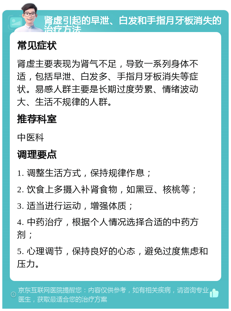 肾虚引起的早泄、白发和手指月牙板消失的治疗方法 常见症状 肾虚主要表现为肾气不足，导致一系列身体不适，包括早泄、白发多、手指月牙板消失等症状。易感人群主要是长期过度劳累、情绪波动大、生活不规律的人群。 推荐科室 中医科 调理要点 1. 调整生活方式，保持规律作息； 2. 饮食上多摄入补肾食物，如黑豆、核桃等； 3. 适当进行运动，增强体质； 4. 中药治疗，根据个人情况选择合适的中药方剂； 5. 心理调节，保持良好的心态，避免过度焦虑和压力。