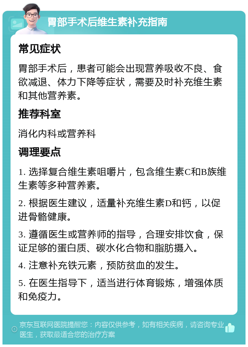 胃部手术后维生素补充指南 常见症状 胃部手术后，患者可能会出现营养吸收不良、食欲减退、体力下降等症状，需要及时补充维生素和其他营养素。 推荐科室 消化内科或营养科 调理要点 1. 选择复合维生素咀嚼片，包含维生素C和B族维生素等多种营养素。 2. 根据医生建议，适量补充维生素D和钙，以促进骨骼健康。 3. 遵循医生或营养师的指导，合理安排饮食，保证足够的蛋白质、碳水化合物和脂肪摄入。 4. 注意补充铁元素，预防贫血的发生。 5. 在医生指导下，适当进行体育锻炼，增强体质和免疫力。