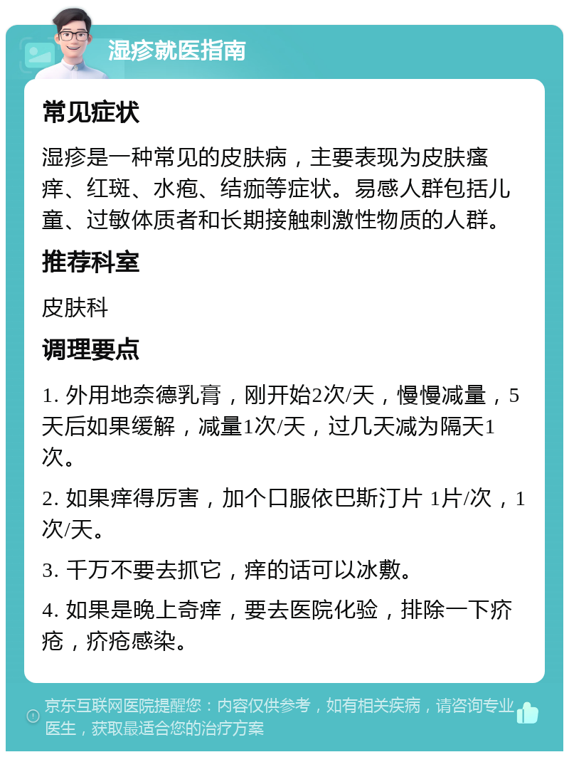 湿疹就医指南 常见症状 湿疹是一种常见的皮肤病，主要表现为皮肤瘙痒、红斑、水疱、结痂等症状。易感人群包括儿童、过敏体质者和长期接触刺激性物质的人群。 推荐科室 皮肤科 调理要点 1. 外用地奈德乳膏，刚开始2次/天，慢慢减量，5天后如果缓解，减量1次/天，过几天减为隔天1次。 2. 如果痒得厉害，加个口服依巴斯汀片 1片/次，1次/天。 3. 千万不要去抓它，痒的话可以冰敷。 4. 如果是晚上奇痒，要去医院化验，排除一下疥疮，疥疮感染。