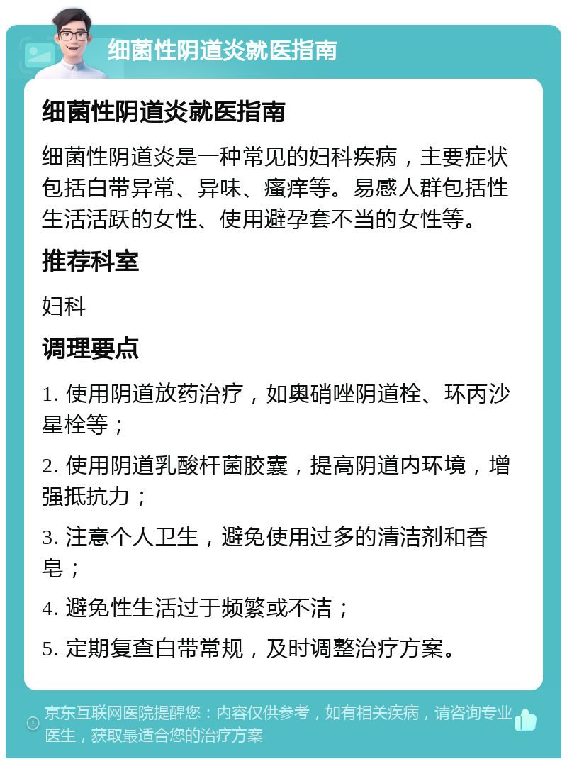 细菌性阴道炎就医指南 细菌性阴道炎就医指南 细菌性阴道炎是一种常见的妇科疾病，主要症状包括白带异常、异味、瘙痒等。易感人群包括性生活活跃的女性、使用避孕套不当的女性等。 推荐科室 妇科 调理要点 1. 使用阴道放药治疗，如奥硝唑阴道栓、环丙沙星栓等； 2. 使用阴道乳酸杆菌胶囊，提高阴道内环境，增强抵抗力； 3. 注意个人卫生，避免使用过多的清洁剂和香皂； 4. 避免性生活过于频繁或不洁； 5. 定期复查白带常规，及时调整治疗方案。