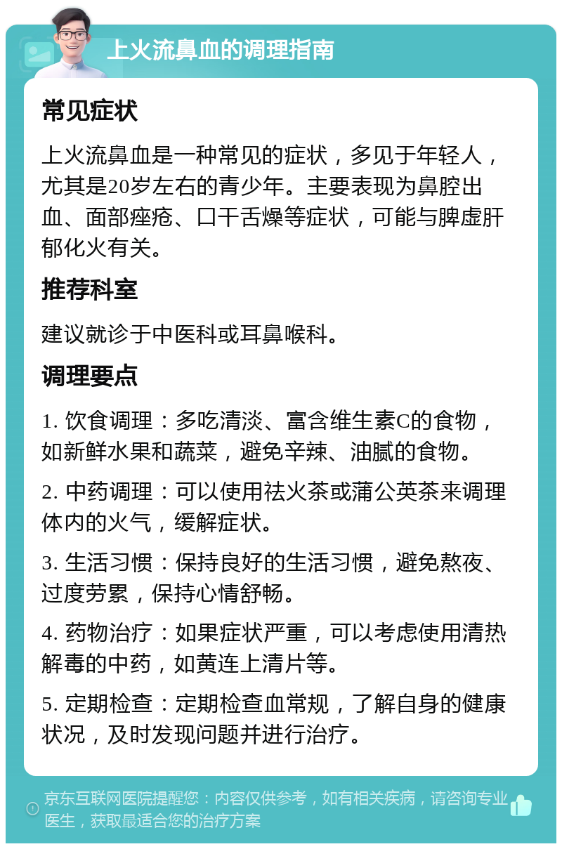 上火流鼻血的调理指南 常见症状 上火流鼻血是一种常见的症状，多见于年轻人，尤其是20岁左右的青少年。主要表现为鼻腔出血、面部痤疮、口干舌燥等症状，可能与脾虚肝郁化火有关。 推荐科室 建议就诊于中医科或耳鼻喉科。 调理要点 1. 饮食调理：多吃清淡、富含维生素C的食物，如新鲜水果和蔬菜，避免辛辣、油腻的食物。 2. 中药调理：可以使用祛火茶或蒲公英茶来调理体内的火气，缓解症状。 3. 生活习惯：保持良好的生活习惯，避免熬夜、过度劳累，保持心情舒畅。 4. 药物治疗：如果症状严重，可以考虑使用清热解毒的中药，如黄连上清片等。 5. 定期检查：定期检查血常规，了解自身的健康状况，及时发现问题并进行治疗。