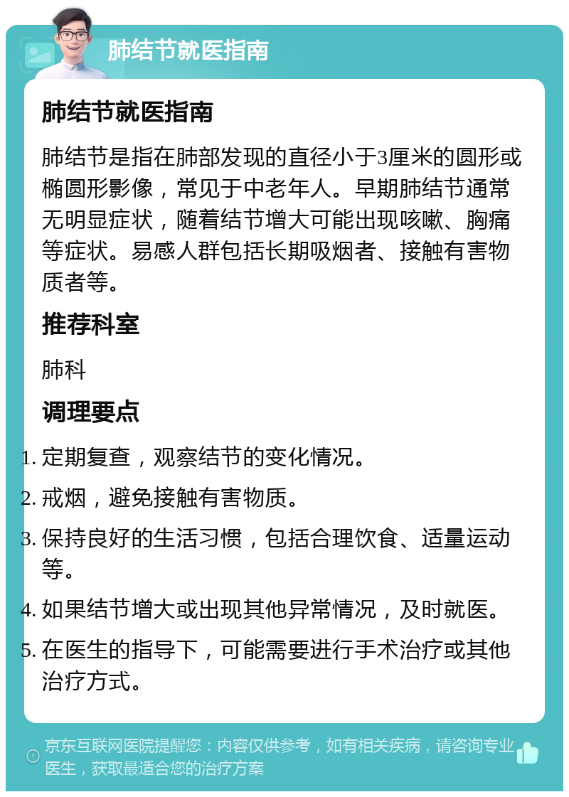 肺结节就医指南 肺结节就医指南 肺结节是指在肺部发现的直径小于3厘米的圆形或椭圆形影像，常见于中老年人。早期肺结节通常无明显症状，随着结节增大可能出现咳嗽、胸痛等症状。易感人群包括长期吸烟者、接触有害物质者等。 推荐科室 肺科 调理要点 定期复查，观察结节的变化情况。 戒烟，避免接触有害物质。 保持良好的生活习惯，包括合理饮食、适量运动等。 如果结节增大或出现其他异常情况，及时就医。 在医生的指导下，可能需要进行手术治疗或其他治疗方式。