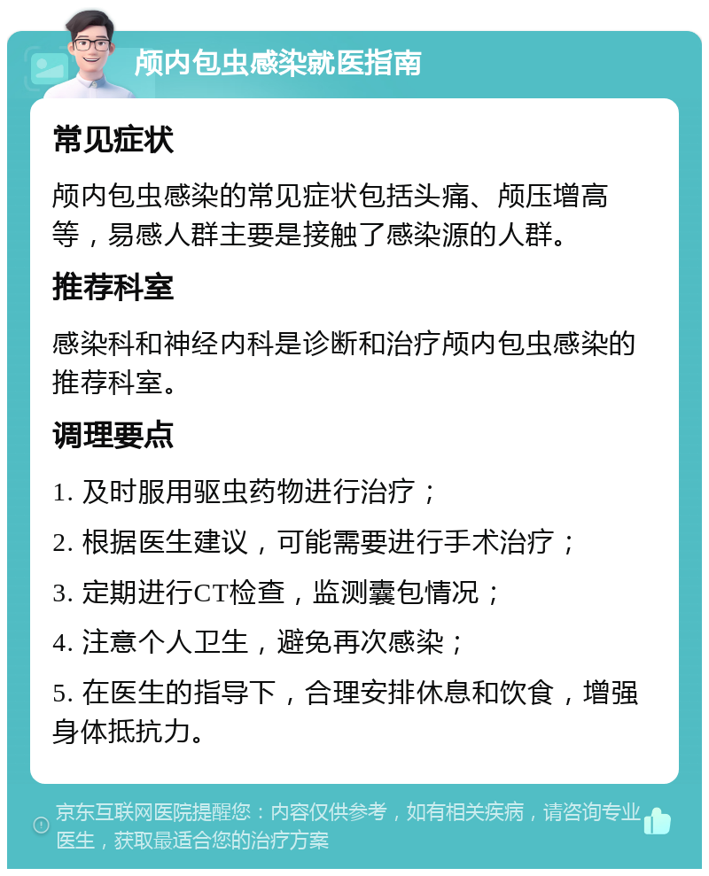 颅内包虫感染就医指南 常见症状 颅内包虫感染的常见症状包括头痛、颅压增高等，易感人群主要是接触了感染源的人群。 推荐科室 感染科和神经内科是诊断和治疗颅内包虫感染的推荐科室。 调理要点 1. 及时服用驱虫药物进行治疗； 2. 根据医生建议，可能需要进行手术治疗； 3. 定期进行CT检查，监测囊包情况； 4. 注意个人卫生，避免再次感染； 5. 在医生的指导下，合理安排休息和饮食，增强身体抵抗力。