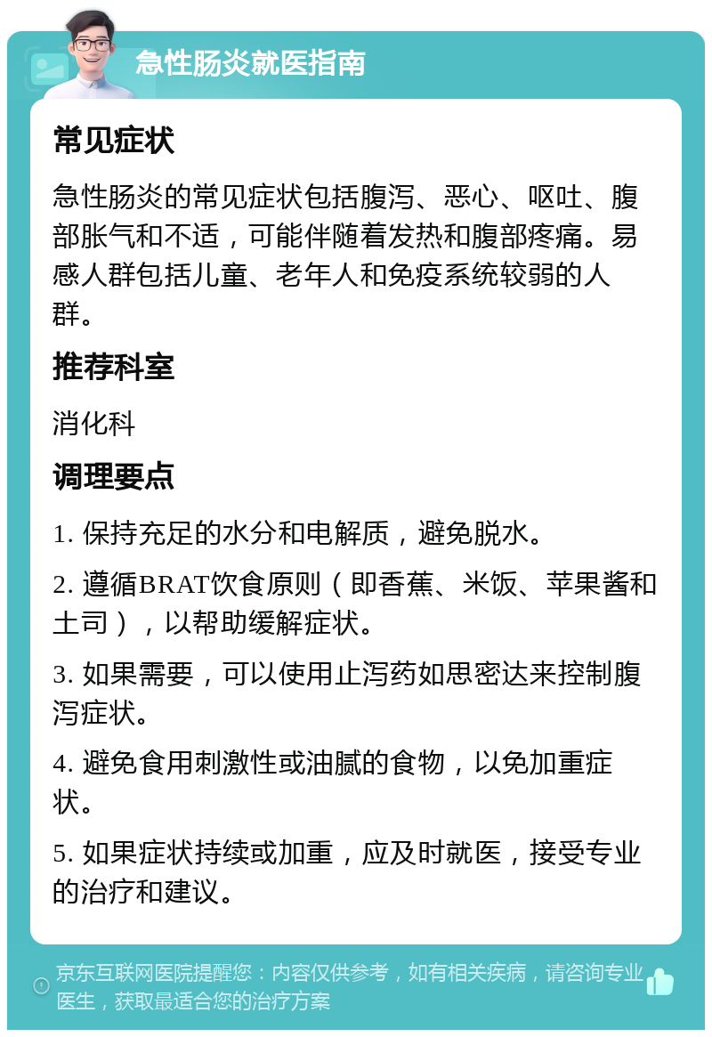 急性肠炎就医指南 常见症状 急性肠炎的常见症状包括腹泻、恶心、呕吐、腹部胀气和不适，可能伴随着发热和腹部疼痛。易感人群包括儿童、老年人和免疫系统较弱的人群。 推荐科室 消化科 调理要点 1. 保持充足的水分和电解质，避免脱水。 2. 遵循BRAT饮食原则（即香蕉、米饭、苹果酱和土司），以帮助缓解症状。 3. 如果需要，可以使用止泻药如思密达来控制腹泻症状。 4. 避免食用刺激性或油腻的食物，以免加重症状。 5. 如果症状持续或加重，应及时就医，接受专业的治疗和建议。