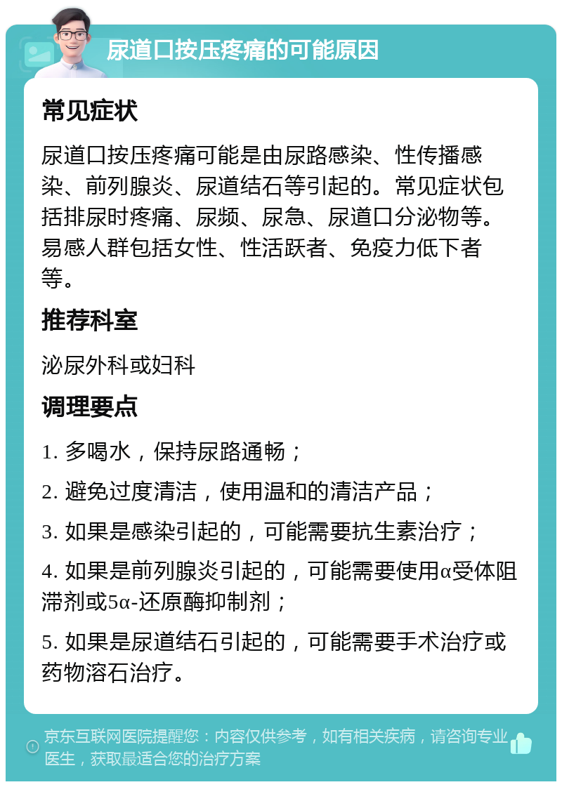 尿道口按压疼痛的可能原因 常见症状 尿道口按压疼痛可能是由尿路感染、性传播感染、前列腺炎、尿道结石等引起的。常见症状包括排尿时疼痛、尿频、尿急、尿道口分泌物等。易感人群包括女性、性活跃者、免疫力低下者等。 推荐科室 泌尿外科或妇科 调理要点 1. 多喝水，保持尿路通畅； 2. 避免过度清洁，使用温和的清洁产品； 3. 如果是感染引起的，可能需要抗生素治疗； 4. 如果是前列腺炎引起的，可能需要使用α受体阻滞剂或5α-还原酶抑制剂； 5. 如果是尿道结石引起的，可能需要手术治疗或药物溶石治疗。