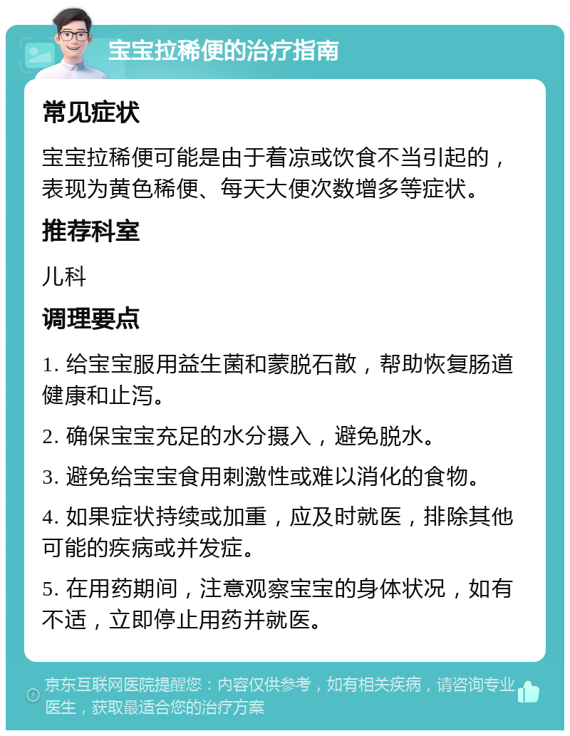 宝宝拉稀便的治疗指南 常见症状 宝宝拉稀便可能是由于着凉或饮食不当引起的，表现为黄色稀便、每天大便次数增多等症状。 推荐科室 儿科 调理要点 1. 给宝宝服用益生菌和蒙脱石散，帮助恢复肠道健康和止泻。 2. 确保宝宝充足的水分摄入，避免脱水。 3. 避免给宝宝食用刺激性或难以消化的食物。 4. 如果症状持续或加重，应及时就医，排除其他可能的疾病或并发症。 5. 在用药期间，注意观察宝宝的身体状况，如有不适，立即停止用药并就医。