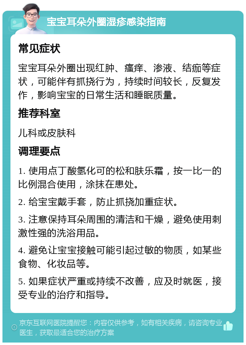 宝宝耳朵外圈湿疹感染指南 常见症状 宝宝耳朵外圈出现红肿、瘙痒、渗液、结痂等症状，可能伴有抓挠行为，持续时间较长，反复发作，影响宝宝的日常生活和睡眠质量。 推荐科室 儿科或皮肤科 调理要点 1. 使用点丁酸氢化可的松和肤乐霜，按一比一的比例混合使用，涂抹在患处。 2. 给宝宝戴手套，防止抓挠加重症状。 3. 注意保持耳朵周围的清洁和干燥，避免使用刺激性强的洗浴用品。 4. 避免让宝宝接触可能引起过敏的物质，如某些食物、化妆品等。 5. 如果症状严重或持续不改善，应及时就医，接受专业的治疗和指导。